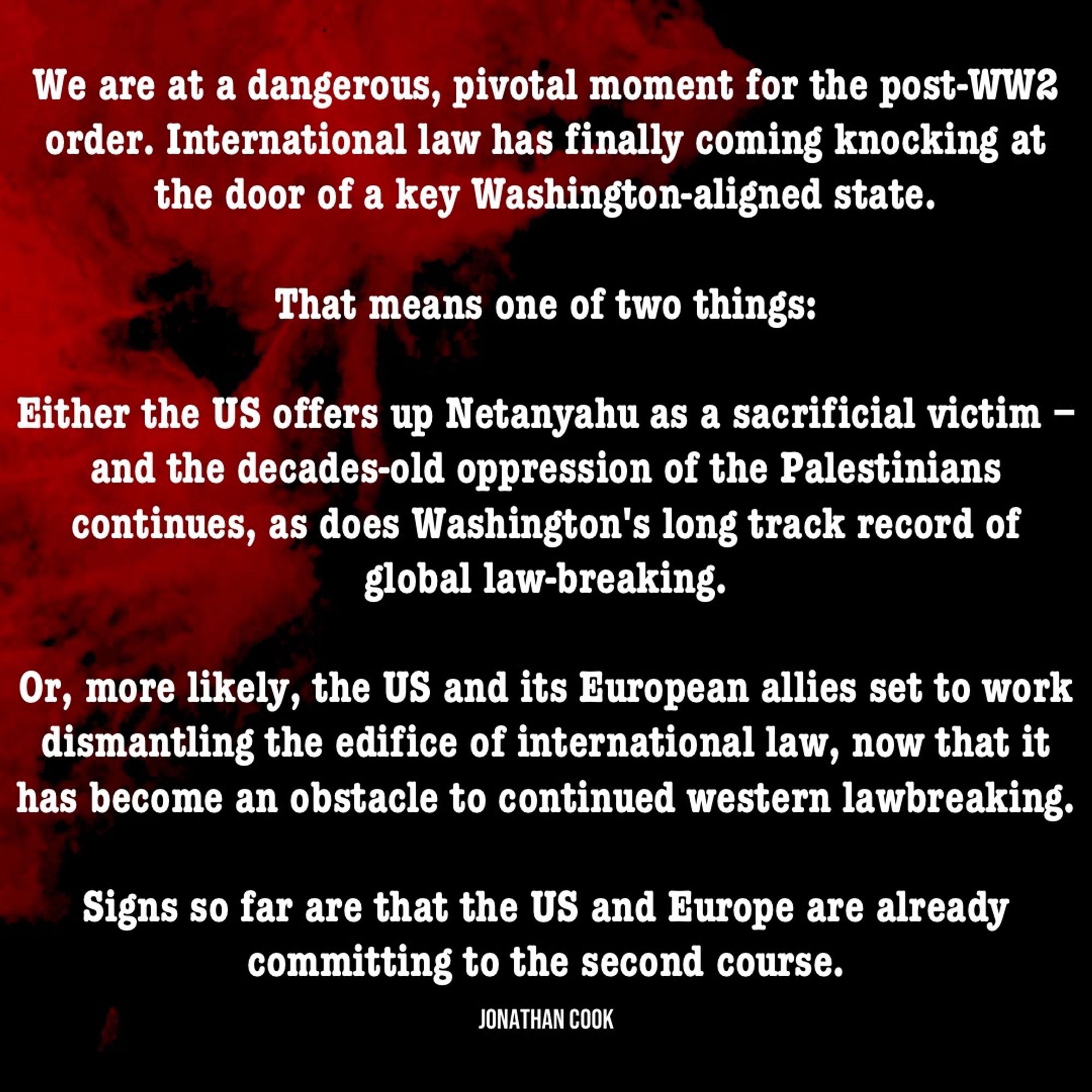 We are at a dangerous, pivotal moment for the post-WW2 order. International law has finally coming knocking at the door of a key Washington-aligned state.

That means one of two things:

Either the US offers up Netanyahu as a sacrificial victim – and the decades-old oppression of the Palestinians continues, as does Washington's long track record of global law-breaking.

Or, more likely, the US and its European allies set to work dismantling the edifice of international law, now that it has become an obstacle to continued western lawbreaking.

Signs so far are that the US and Europe are already committing to the second course. ~ Jonathan Cook.