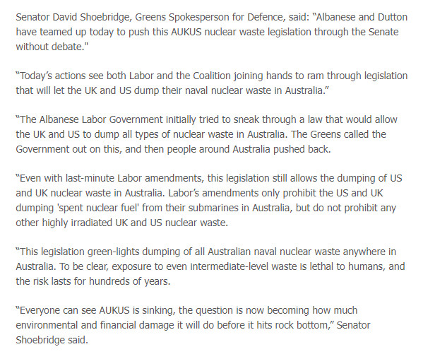 Senator David Shoebridge, Greens Spokesperson for Defence, said: “Albanese and Dutton have teamed up today to push this AUKUS nuclear waste legisation through the Senate without debate.”

“Today's actions see both Labor and the Coalition joining hands to ram through legislation that willlet the UK and US dump their naval nuclear waste in Australia.”

“The Albanese Labor Government initally tried to sneak through a law that would allow the UK and US to dump all types of nuclear waste in Australia. The Greens called the Government out on this, and then people around Australia pushed back.

“Even with last-minte Labor amendments, this legislation still allows the dumping of US ‘and UK nuclear waste in Australia. Labor’s amendments only prohibit the US and UK ‘dumping 'spent nuclear fue’ from their submarines in Australia, but do not prohibit any other highly irradiated UK and US nuclear waste.

“This legislation green-lights dumping of all Australian naval nuclear waste anywhere in Australia. To be clear, exposure to even intermediate-level waste is lethal to humans, and the risk lasts for hundreds of years.

“Everyone can see AUKUS is sinking, the question is now becoming how much ‘environmental and financial damage it will do before it hits rock bottom,” Senator Shoebridge said. 