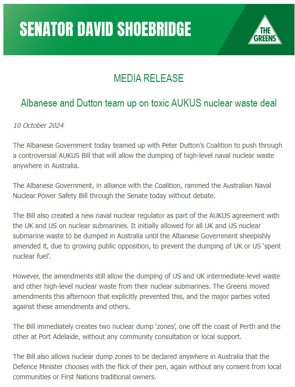 MEDIA RELEASE

Albanese and Dutton team up on toxic AUKUS nuclear waste deal 10 October 2024 The Albanese Government today teamed up with Peter Dutton’s Coalition to push through a controversial AUKUS Bill that will allow the dumping of high-level naval nuclear waste anywhere in Australia. The Albanese Government, in alliance with the Coalition, rammed the Australian Naval Nuclear Power Safety Bill through the Senate today without debate. The Bill also created a new naval nuclear regulator as part of the AUKUS agreement with the UK and US on nuclear submarines. It initially allowed for all UK and US nuclear submarine waste to be dumped in Australia until the Albanese Government sheepishly amended it, due to growing public opposition, to prevent the dumping of UK or US ‘spent nuclear fuel. However, the amendments still allow the dumping of US and UK intermediate-level waste and other high-level nuclear waste from their nuclear submarines. The Greens moved amendments this afternoon that explicity prevented this, and the major parties voted against these amendments and others. “The Bill immediately creates two nuclear dump ‘zones’ one off the coast of Perth and the other at Port Adelaide, without any community consultation or local support. “The Bill also allows nuclear dump zones to be declared anywhere in Australia that the Defence Minister chooses with the fick of their pen, again without any consent from local ccommunities or First Nations traditional owners. 