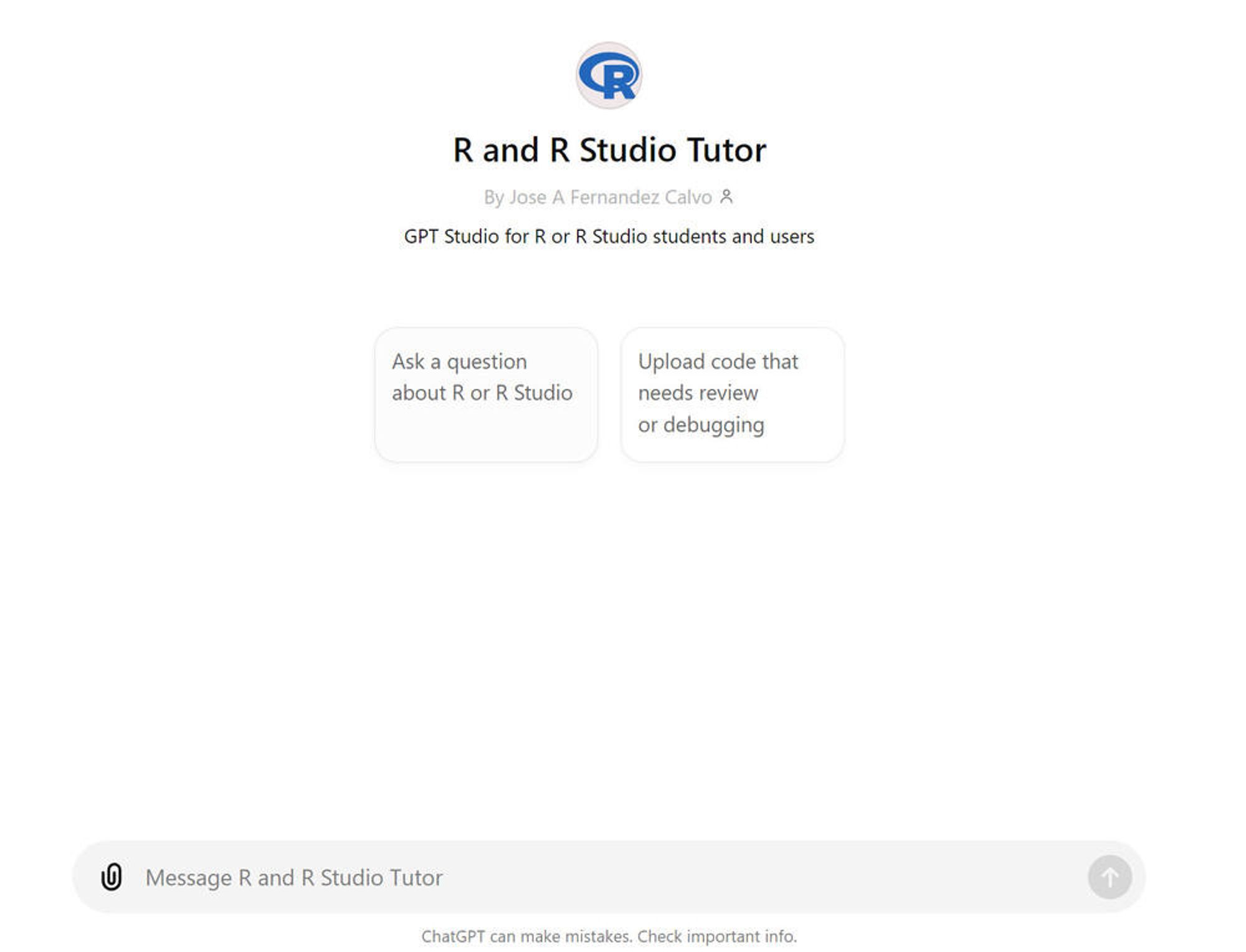 This image shows a user interface for an "R and R Studio Tutor" application. The main elements are:

A logo of the letter "R" in blue at the top
The title "R and R Studio Tutor" in large text
A subtitle "By Jose A Fernandez Calvo" with a person icon
Another subtitle "GPT Studio for R or R Studio students and users"
Two large buttons below:

Left button: "Ask a question about R or R Studio"
Right button: "Upload code that needs review or debugging"


At the bottom, there's an input field labeled "Message R and R Studio Tutor" with a paperclip icon.

Alt text by Claude.ai