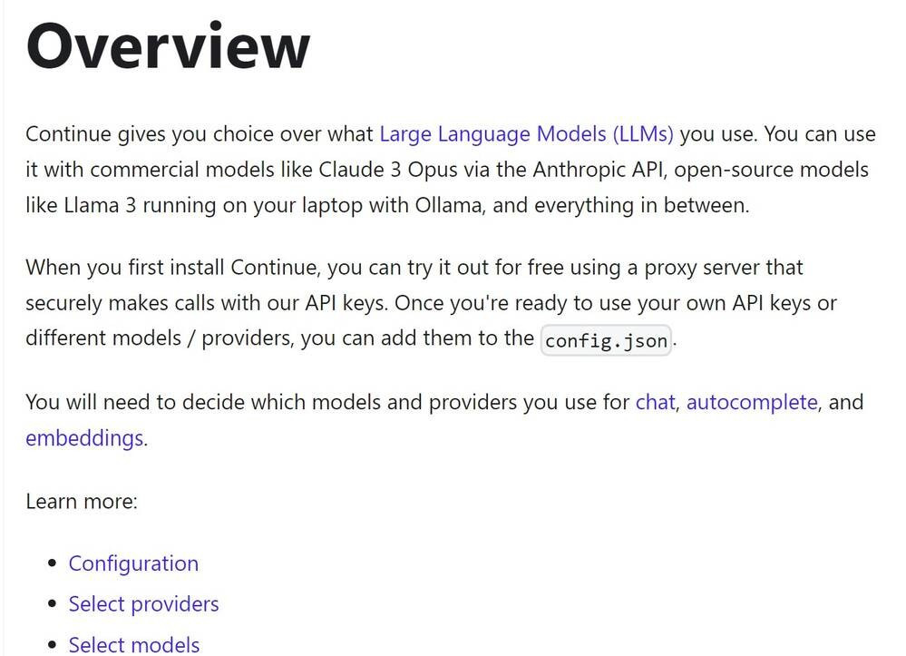 Overview
Continue gives you choice over what Large Language Models (LLMs) you use. You can use it with commercial models like Claude 3 Opus via the Anthropic API, open-source models like Llama 3 running on your laptop with Ollama, and everything in between.

When you first install Continue, you can try it out for free using a proxy server that securely makes calls with our API keys. Once you're ready to use your own API keys or different models / providers, you can add them to the config.json.

You will need to decide which models and providers you use for chat, autocomplete, and embeddings.

Learn more:

Configuration
Select providers
Select models