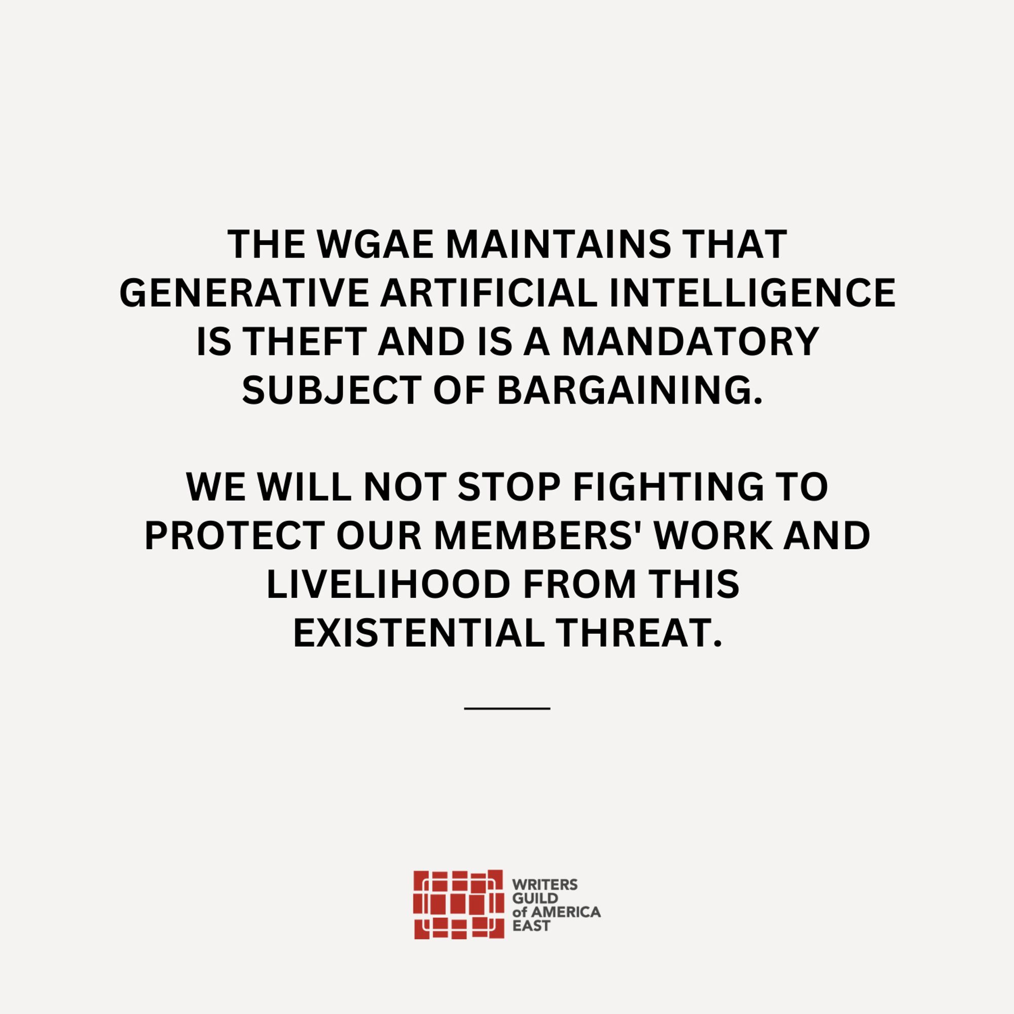 The Writers Guild of America East maintains that generative artificial intelligence is theft and is a mandatory subject of bargaining. We will not stop fighting to protect our members' work and livelihood from this existential threat.