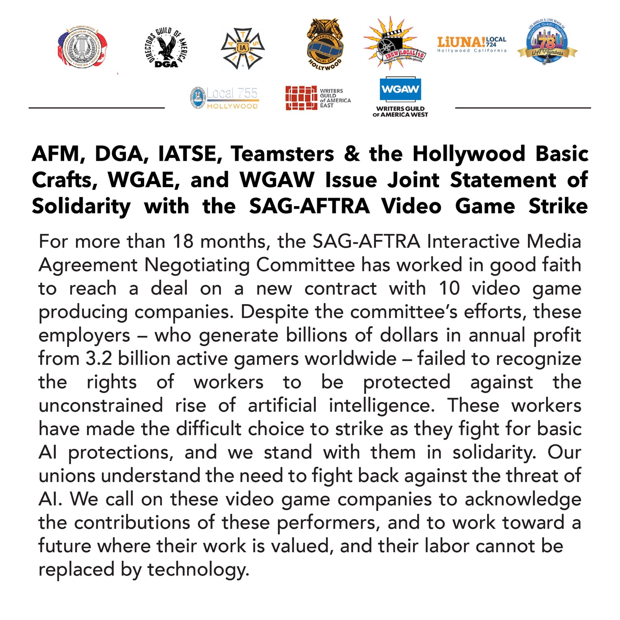 AFM, DGA, IATSE, Teamsters & the Hollywood Basic Crafts, WGAE, and WGAW Issue Joint Statement of Solidarity with the SAG-AFTRA Video Game Strike For more than 18 months, the SAG-AFTRA Interactive Media Agreement Negotiating Committee has worked in good faith to reach a deal on a new contract with 10 video game producing companies. Despite the committee's efforts, these employers - who generate billions of dollars in annual profit from 3.2 billion active gamers worldwide - failed to recognize the rights of workers to be protected against the unconstrained rise of artificial intelligence. These workers have made the difficult choice to strike as they fight for basic Al protections, and we stand with them in solidarity. Our unions understand the need to fight back against the threat of Al. We call on these video game companies to acknowledge the contributions of these performers, and to work toward a future where their work is valued, and their labor cannot be replaced by technology.