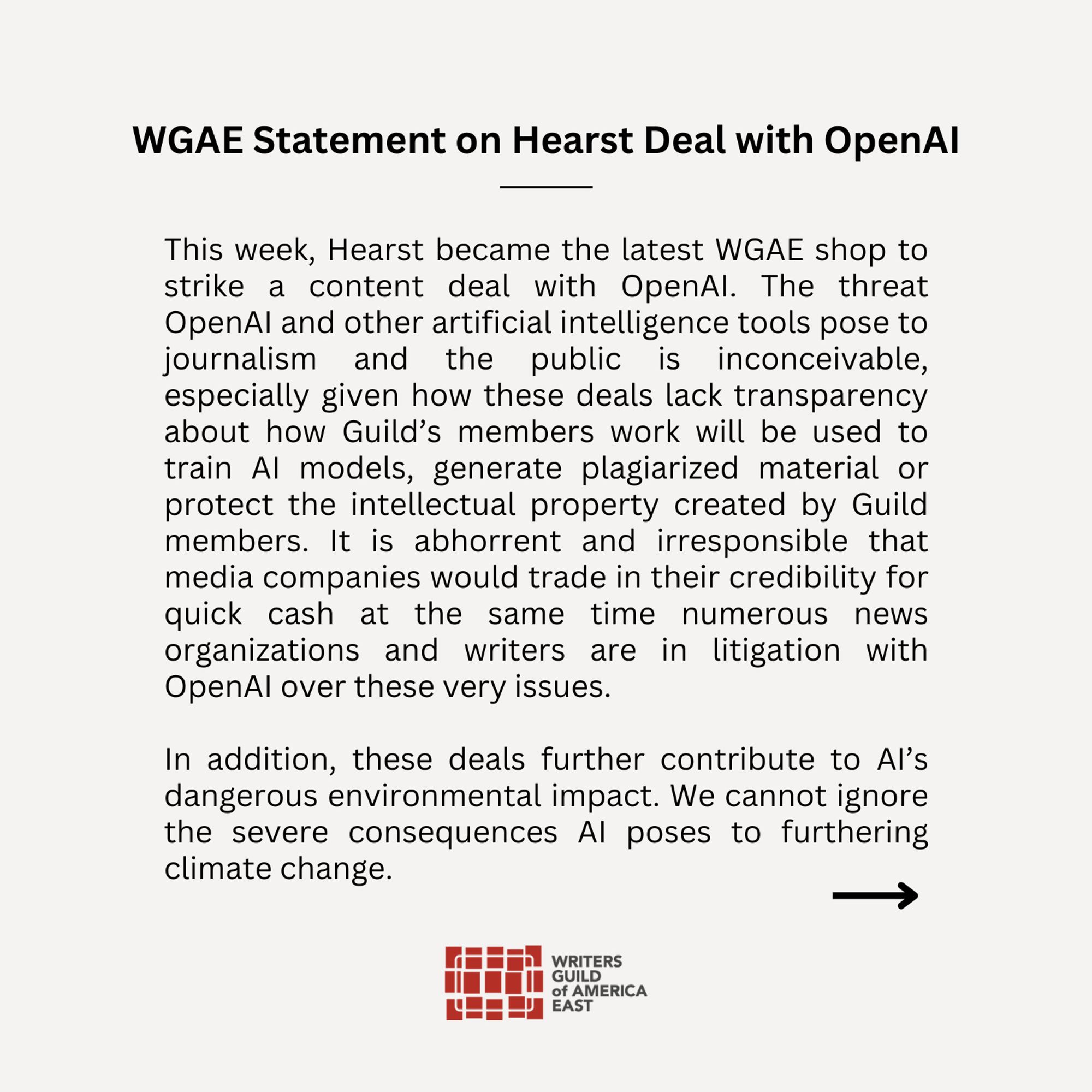 This week, Hearst became the latest WGAE shop to strike a content deal with OpenAI. The threat OpenAI and other artificial intelligence tools pose to journalism and the public is inconceivable, especially given how these deals lack transparency about how Guild’s members work will be used to train AI models, generate plagiarized material or protect the intellectual property created by Guild members. It is abhorrent and irresponsible that media companies would trade in their credibility for quick cash at the same time numerous news organizations and writers are in litigation with OpenAi over these very issues.  

In addition, these deals further contribute to AI’s dangerous environmental impact. We cannot ignore the severe consequences AI poses to furthering climate change.