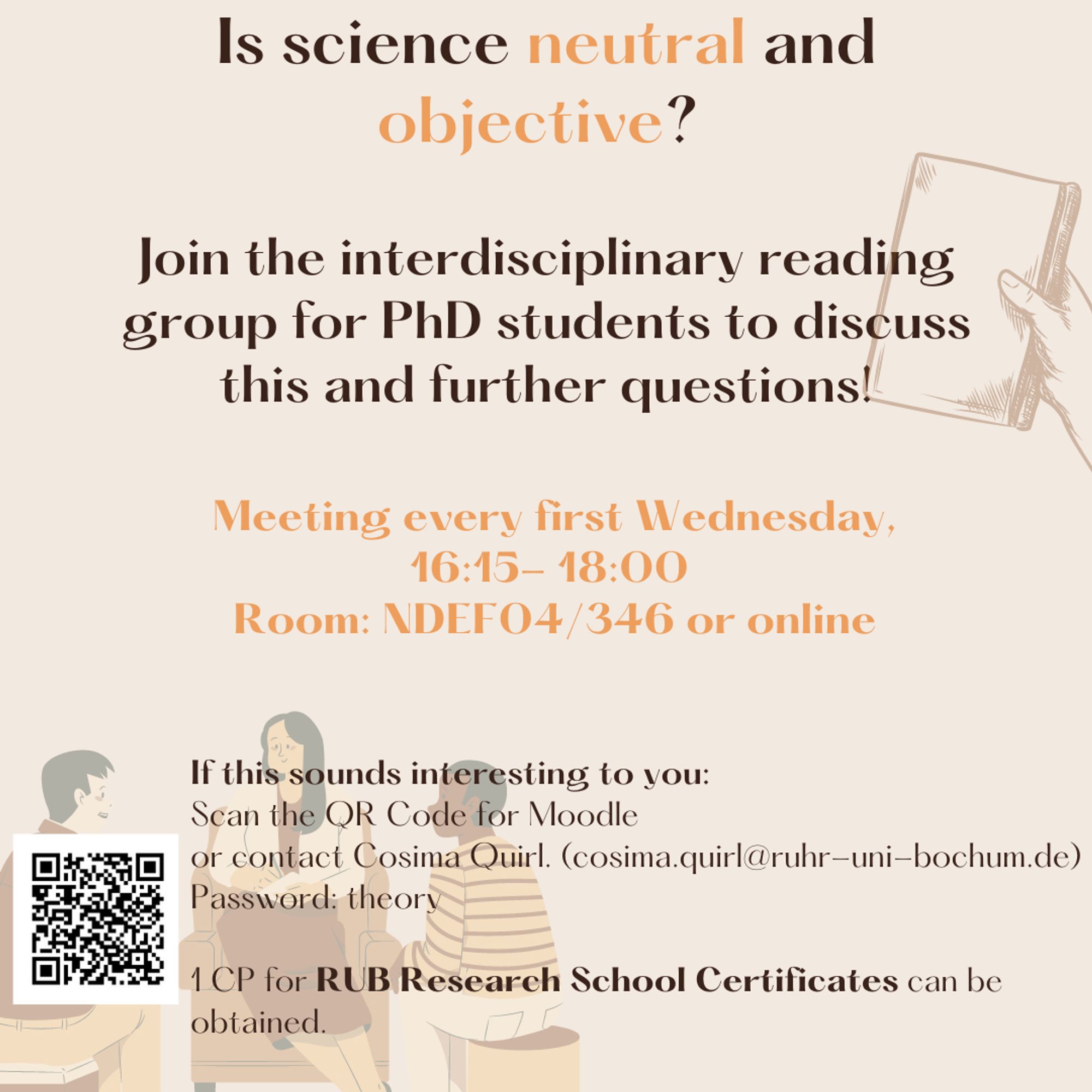 Picture with text saying "Is science neutral and objective? Joing the interdisciplinary reading group for PhD students to discuss this and further questions! Meeting every first Wednesday, 16:15-18:00, Room: NDEF04/346 or online; If this sounds interesting to you: Scan the QR Code for Moodle or contact Cosima Quirl (cosima.quirl@ruhr-uni-bochum.de), Password: theory
1 CP for RUB Research School Certificates can be obtained.