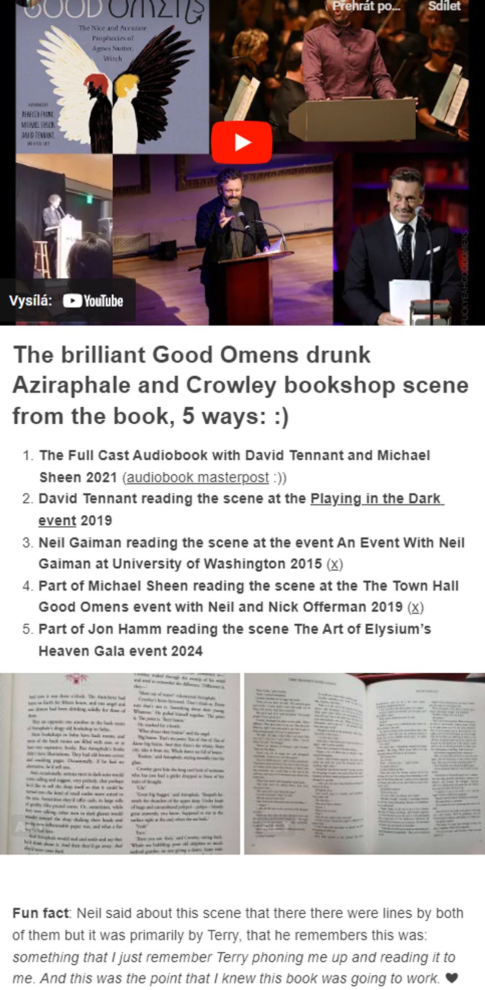 The brilliant Good Omens drunk Aziraphale and Crowley bookshop scene from the book, 5 ways: :) 
The Full Cast Audiobook with David Tennant and Michael Sheen 2021 (audiobook masterpost :))
David Tennant reading the scene at the Playing in the Dark event 2019
Neil Gaiman reading the scene at the event An Event With Neil Gaiman at University of Washington 2015 (x)
Part of Michael Sheen reading the scene at the The Town Hall Good Omens event with Neil and Nick Offerman 2019 (x)
Part of Jon Hamm reading the scene The Art of Elysium’s Heaven Gala event 2024

Fun fact: Neil said about this scene that there there were lines by both of them but it was primarily by Terry, that he remembers this was: something that I just remember Terry phoning me up and reading it to me. And this was the point that I knew this book was going to work. ❤