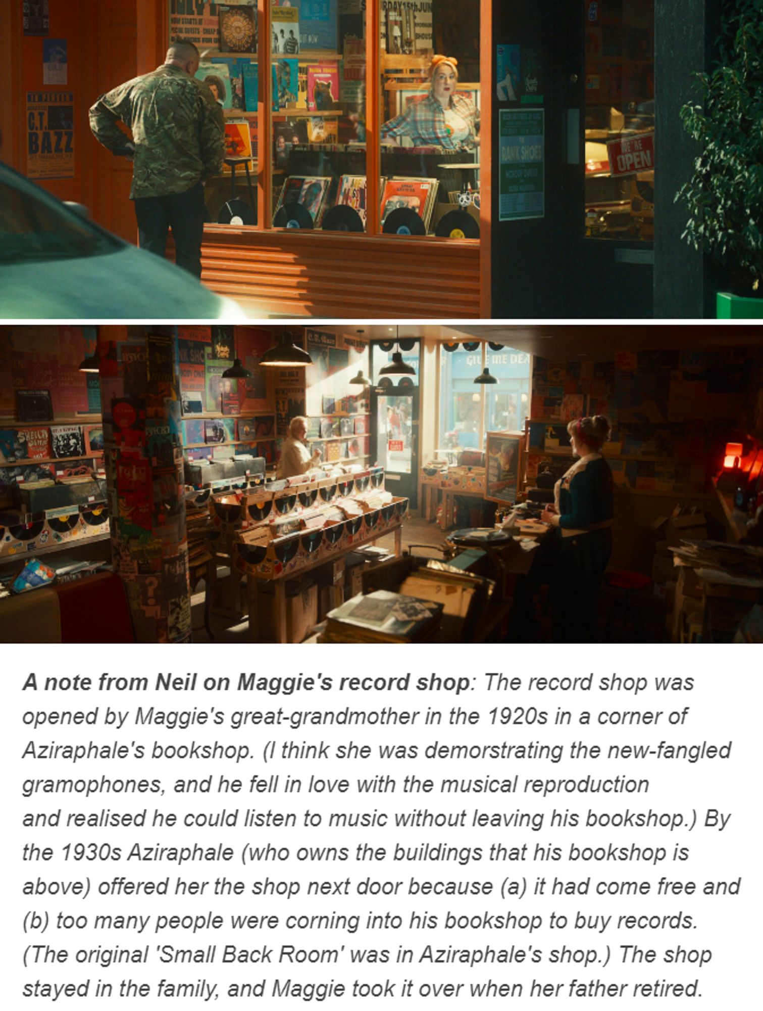 A note from Neil on Maggie's record shop: The record shop was opened by Maggie's great-grandmother in the 1920s in a corner of Aziraphale's bookshop. (l think she was demorstrating the new-fangled gramophones, and he fell in love with the musical reproduction
and realised he could listen to music without leaving his bookshop.) By the 1930s Aziraphale (who owns the buildings that his bookshop is above) offered her the shop next door because (a) it had come free and (b) too many people were corning into his bookshop to buy records. (The original 'Small Back Room' was in Aziraphale's shop.) The shop stayed in the family, and Maggie took it over when her father retired.