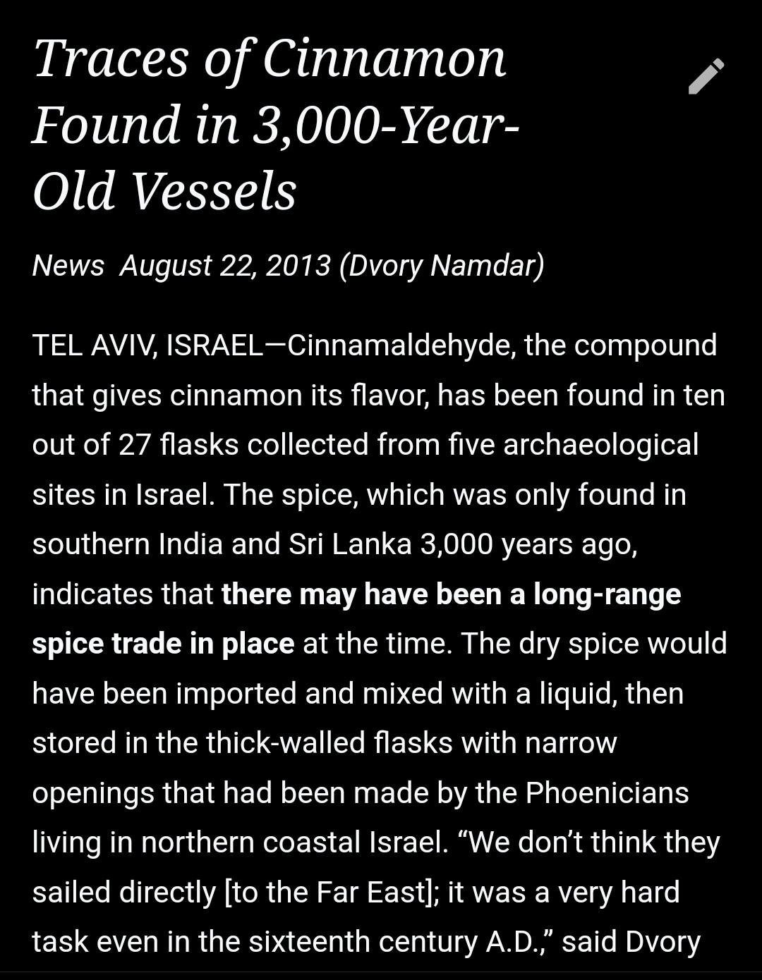 The text of a news article from 2013 titled Traces if Cinnamon Found in 3000 Year Old Vessels has been put into the Wikipedia article. Dateline: Tel Aviv, Israel. It says that traces of cinnemaldehyde found in flasks at archeological sites in Israel suggest there may have been ancient trade with southern India or Sri Lanka, as cinnamon was only found in those places. 