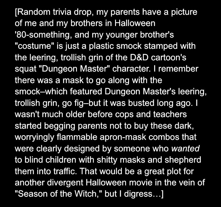 [Random trivia drop, my parents have a picture of me and my brothers in Halloween '80-something, and my younger brother's "costume" is just a plastic smock stamped with the leering, trollish grin of the D&D cartoon's squat "Dungeon Master" character. I remember there was a mask to go along with the smock–which featured Dungeon Master's leering, trollish grin, go fig–but it was busted long ago. I wasn't much older before cops and teachers started begging parents not to buy these dark, worryingly flammable apron-mask combos that were clearly designed by someone who wanted to blind children with shitty masks and shepherd them into traffic. That would be a great plot for another divergent Halloween movie in the vein of "Season of the Witch," but I digress…] 