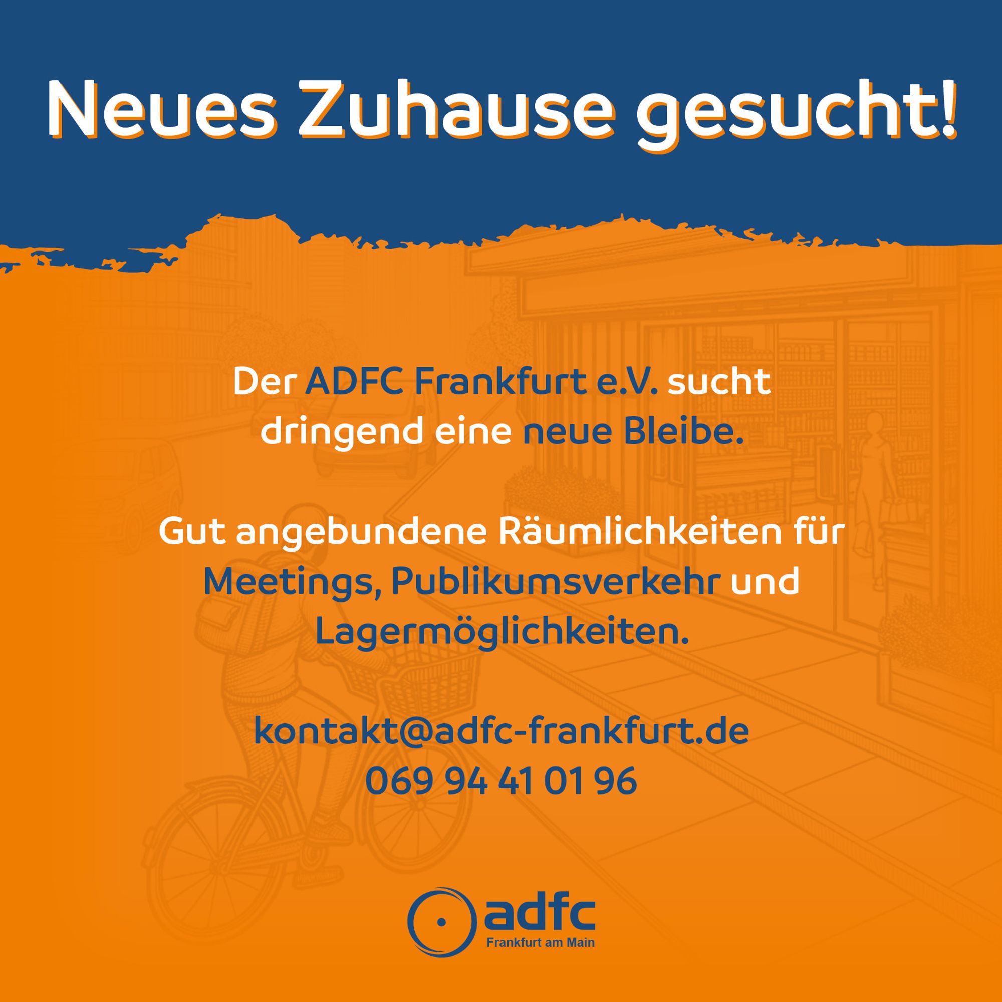 In den Farben blau und orange unterlegter Text:
Neues Zuhause gesucht!
Der ADFC Frankfurt e.V. sucht dringend eine neue Blebe.
Gut angebundene Räumlichkeiten für Meetings, Publikumsverkehr und Lagermöglichkeiten.
kontakt@adfc-frankfurt.de
069 94 41 01 96