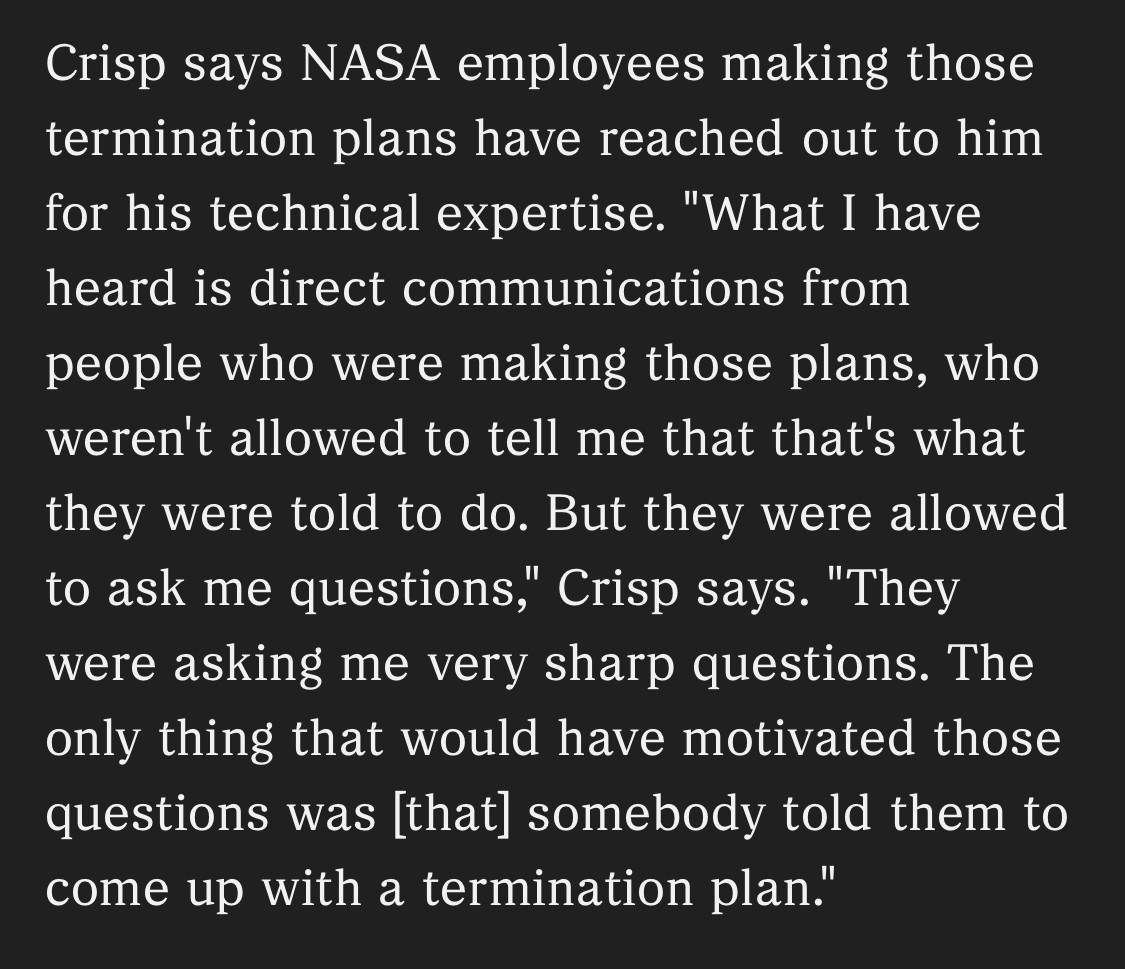 Crisp says NASA employees making those termination plans have reached out to him for his technical expertise. "What I have heard is direct communications from people who were making those plans, who weren't allowed to tell me that that's what they were told to do. But they were allowed to ask me questions," Crisp says. "They were asking me very sharp questions. The only thing that would have motivated those questions was [that] somebody told them to come up with a termination plan."
