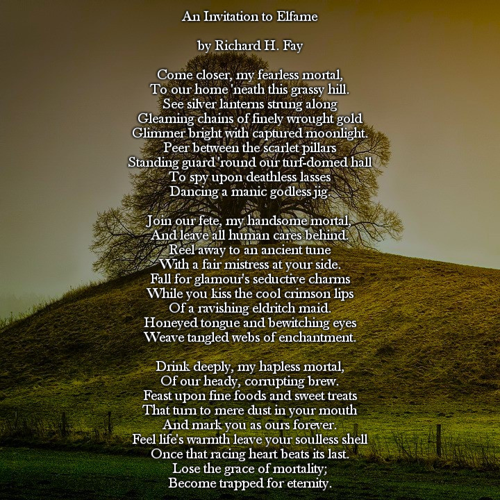 An Invitation to Elfame

By Richard H. Fay

Come closer, my fearless mortal,
To our home 'neath this grassy hill.
See silver lanterns strung along
Gleaming chains of finely wrought gold
Glimmer bright with captured moonlight.
Peer between the scarlet pillars
Standing guard 'round our turf-domed hall
To spy upon deathless lasses
Dancing a manic godless jig.

Join our fete, my handsome mortal,
And leave all human cares behind.
Reel away to an ancient tune
With a fair mistress at your side.
Fall for glamour's seductive charms
While you kiss the cool crimson lips
Of a ravishing eldritch maid.
Honeyed tongue and bewitching eyes
Weave tangled webs of enchantment.

Drink deeply, my hapless mortal,
Of our heady, corrupting brew.
Feast upon fine foods and sweet treats
That turn to mere dust in your mouth
And mark you as ours forever.
Feel life's warmth leave your soulless shell
Once that racing heart beats its last.
Lose the grace of mortality;
Become trapped for eternity.