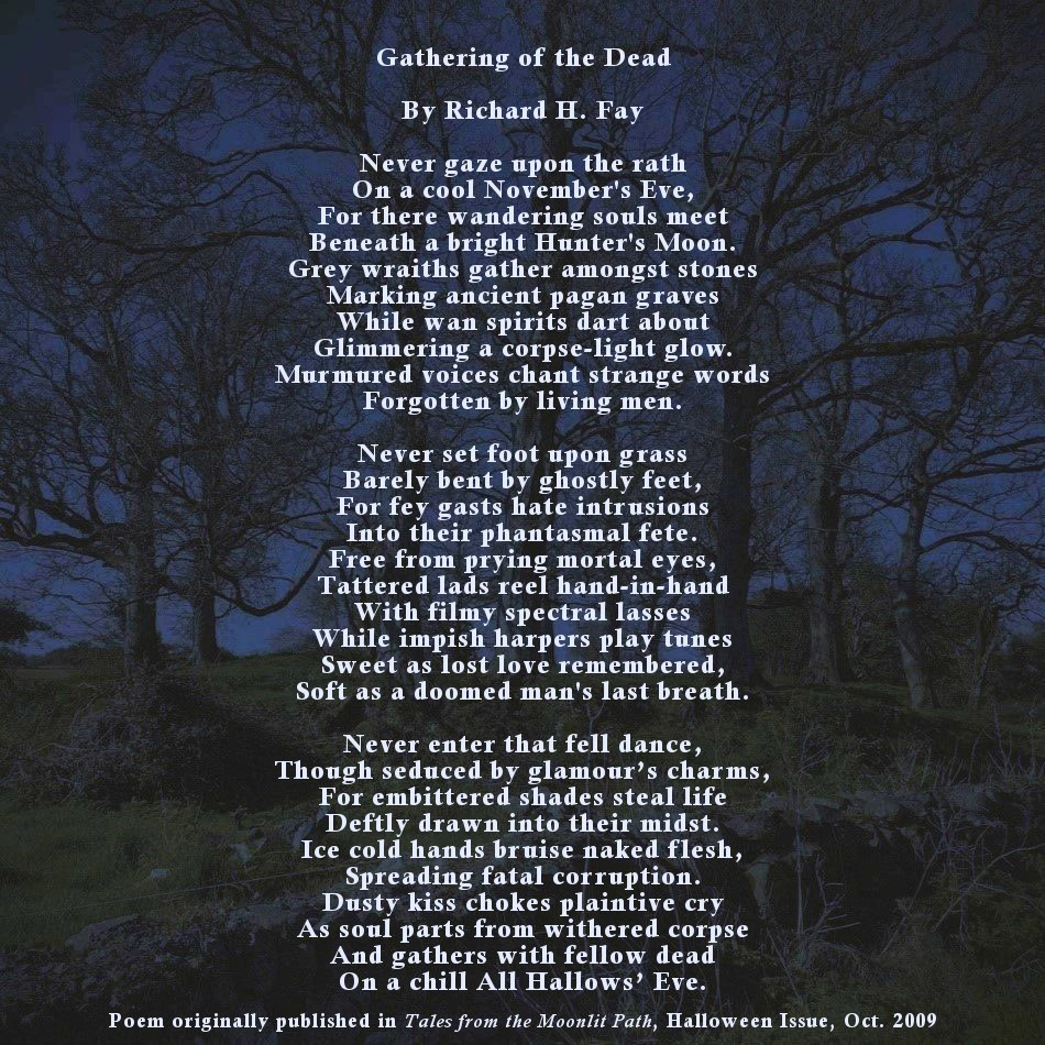 Gathering of the Dead

by Richard H. Fay

Never gaze upon the rath
On a cool November's Eve,
For there wandering souls meet
Beneath a bright Hunter's Moon.
Grey wraiths gather amongst stones
Marking ancient pagan graves
While wan spirits dart about
Glimmering a corpse-light glow.
Murmured voices chant strange words
Forgotten by living men.

Never set foot upon grass
Barely bent by ghostly feet,
For fey gasts hate intrusions
Into their phantasmal fete.
Free from prying mortal eyes,
Tattered lads reel hand-in-hand
With filmy spectral lasses
While impish harpers play tunes
Sweet as lost love remembered,
Soft as a doomed man's last breath.

Never enter that fell dance,
Though seduced by glamour’s charms,
For embittered shades steal life
Deftly drawn into their midst.
Ice cold hands bruise naked flesh,
Spreading fatal corruption.
Dusty kiss chokes plaintive cry
As soul parts from withered corpse
And gathers with fellow dead
On a chill All Hallows’ Eve.

(Originally published in Tales from the Moonlit Path, Halloween Issue, October 2009)