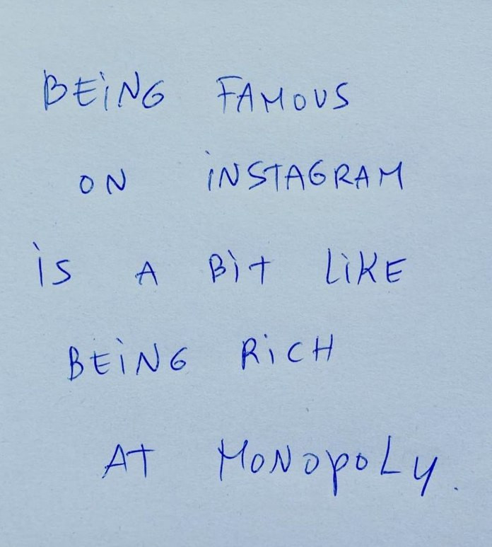 Das Bild ist eine Nahaufnahme einer handgeschriebenen Notiz auf einem Blatt Papier. Die Notiz ist mit blauer Tinte verfasst und lautet:

"Berühmt auf Instagram zu sein, ist ein bisschen so, als wäre man bei Monopoly reich."

Diese Aussage spielt humorvoll auf die oft vergängliche und manchmal künstliche Natur des Ruhms in sozialen Medien an, im Vergleich zu einem Spiel, bei dem Reichtum und Erfolg nicht real sind.