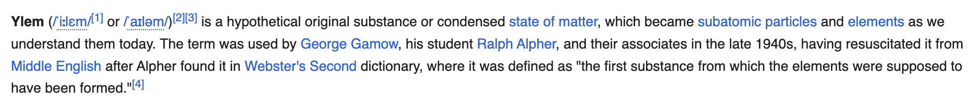 Wikipedia definition of "ylem": Ylem is a hypothetical original substance or condensed state of matter, which became subatomic particles and elements as we understand them today. The term was used by George Gamow, his student Ralph Alpher, and their associates in the late 1940s, having resuscitated it from Middle English after Alpher found it in Webster's Second dictionary, where it was defined as "the first substance from which the elements were supposed to have been formed."