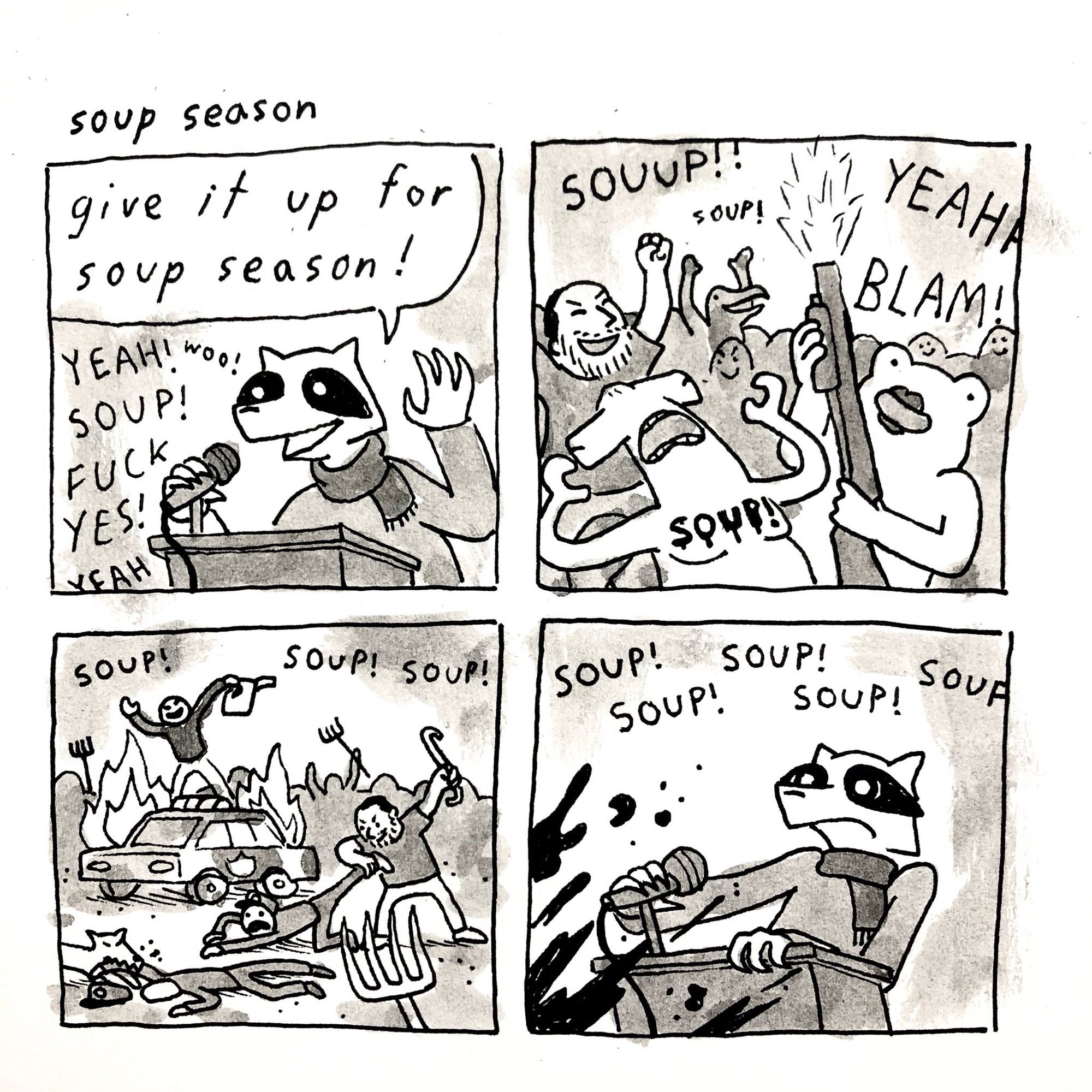 Soup season comic (I believe this was made by Alex Krokus)
Panel 1: a raccoon wearing a scarf and sweater behind a podium says “give it up for soup season!” into a microphone. Voices out of frame shout “yeah! woo! soup! fuck yes! yeah”
Panel 2: a large crowd shouting “souup! soup! yeaha” up front a frog shoots a pump action shotgun into the air and a hammerhead shark is screaming with “soup!” written on his chest
Panel 3: the crowd riots, a guy is standing on burning cop car with a can of gas, a beardo is beating a cop with a crowbar and another cop is on the ground being bitten by a doggie, pitchforks are being held aloft in the fore and  background 
Panel 4: the raccoon back at the podium, now spattered with blood, is looking shocked and scared at what he kicked off as the crowd shouts “soup soup soup soup soup” off frame