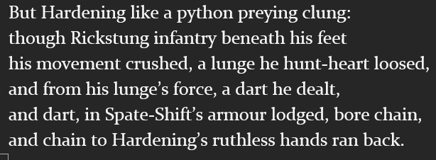 But Hardening like a python preying clung:
though Rickstung infantry beneath his feet
his movement crushed, a lunge he hunt-heart loosed,
and from his lunge’s force, a dart he dealt,
and dart, in Spate-Shift’s armour lodged, bore chain,
and chain to Hardening’s ruthless hands ran back.