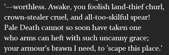 ‘—worthless. Awake, you foolish land-thief churl,
crown-stealer cruel, and all-too-skilful spear!
Pale Death cannot so soon have taken one
who arms can heft with such uncanny grace;
your armour’s brawn I need, to ’scape this place.’