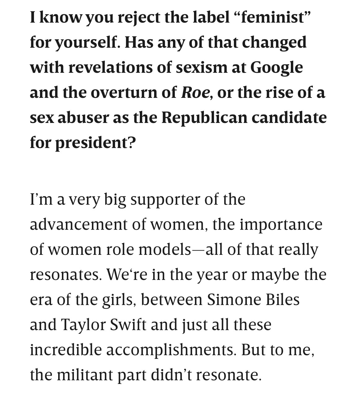 I know you reject the label “feminist” for yourself. Has any of that changed with revelations of sexism at Google and the overturn of Roe, or the rise of a sex abuser as the Republican candidate for president?

I’m a very big supporter of the advancement of women, the importance of women role models—all of that really resonates. We‘re in the year or maybe the era of the girls, between Simone Biles and Taylor Swift and just all these incredible accomplishments. But to me, the militant part didn’t resonate.