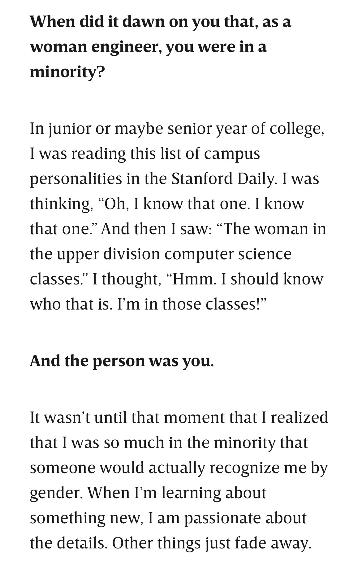 When did it dawn on you that, as a woman engineer, you were in a minority?

In junior or maybe senior year of college, I was reading this list of campus personalities in the Stanford Daily. I was thinking, “Oh, I know that one. I know that one.” And then I saw: “The woman in the upper division computer science classes.” I thought, “Hmm. I should know who that is. I’m in those classes!”

And the person was you.

It wasn’t until that moment that I realized that I was so much in the minority that someone would actually recognize me by gender. When I’m learning about something new, I am passionate about the details. Other things just fade away.