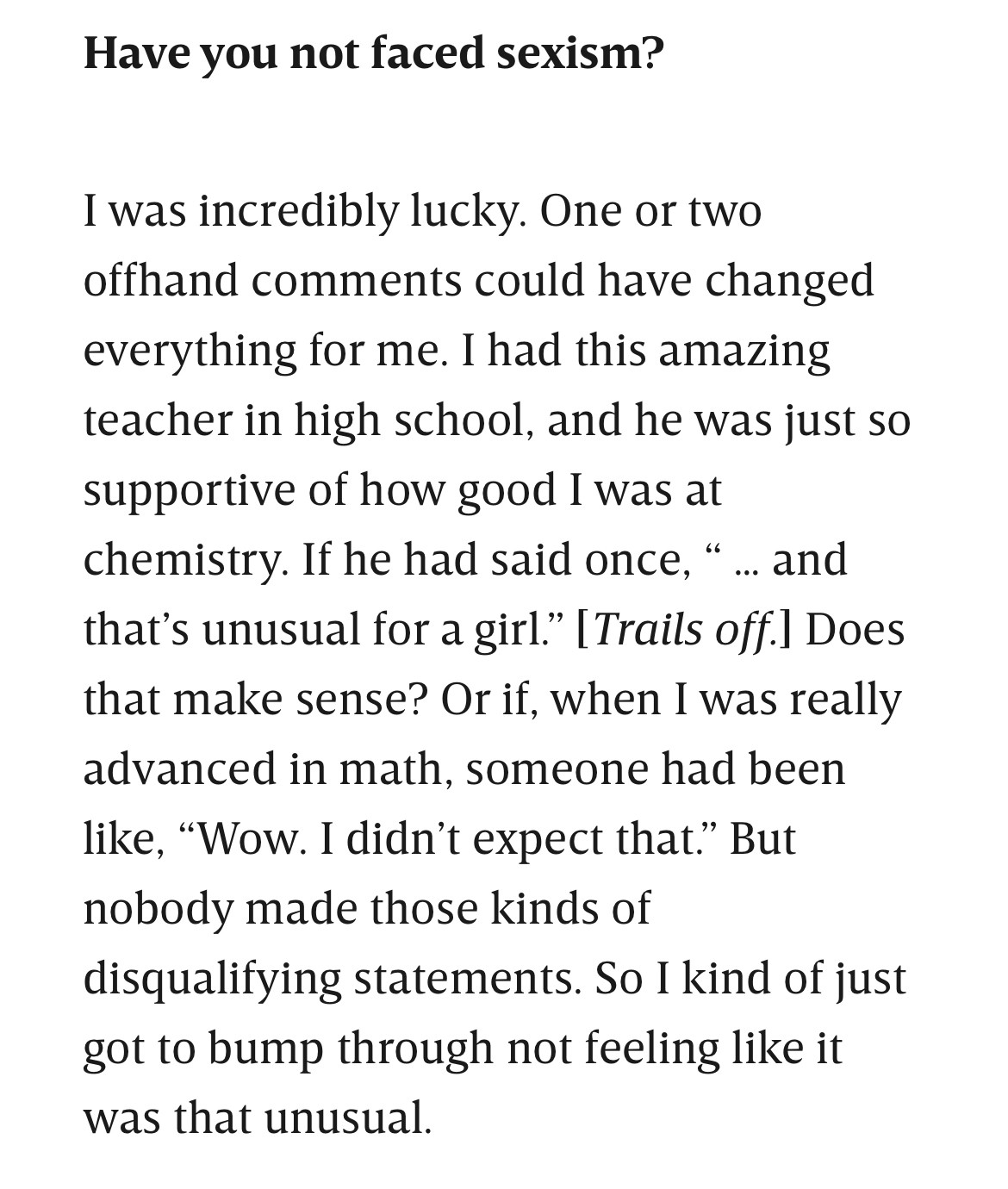 Have you not faced sexism?

I was incredibly lucky. One or two offhand comments could have changed everything for me. I had this amazing teacher in high school, and he was just so supportive of how good I was at chemistry. If he had said once, “ … and that’s unusual for a girl.” [Trails off.] Does that make sense? Or if, when I was really advanced in math, someone had been like, “Wow. I didn’t expect that.” But nobody made those kinds of disqualifying statements. So I kind of just got to bump through not feeling like it was that unusual.