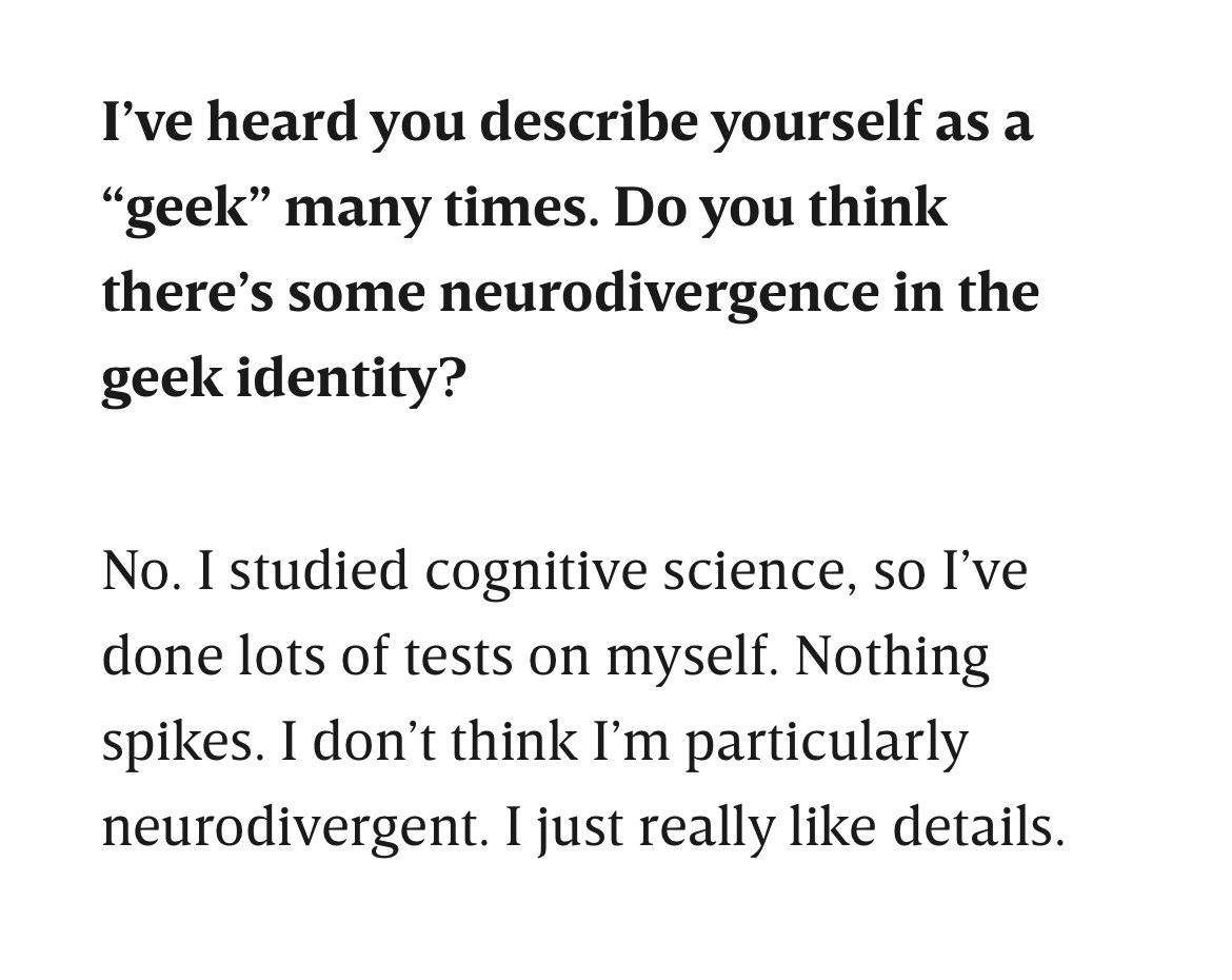 I’ve heard you describe yourself as a “geek” many times. Do you think there’s some neurodivergence in the geek identity?

No. I studied cognitive science, so I’ve done lots of tests on myself. Nothing spikes. I don’t think I’m particularly neurodivergent. I just really like details.