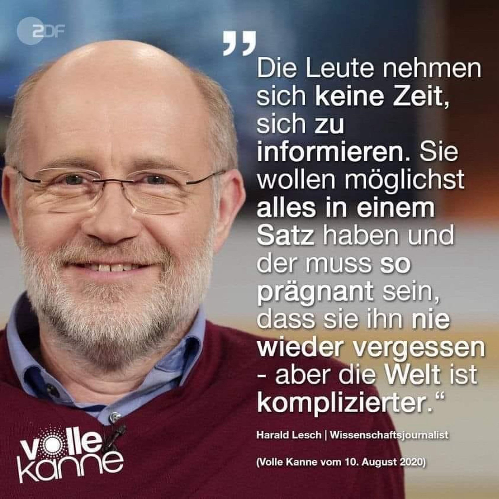 Die Leute nehmen sich keine Zeit, sich zu informieren. Sie wollen möglichst alles in einem Satz haben und der muss so prägnant sein, dass sie ihn nie wieder vergessen
- aber die Welt ist komplizierter."
Harald Lesch | Wissenschaftsjournalist
(Volle Kanne vom 10. August 2020)