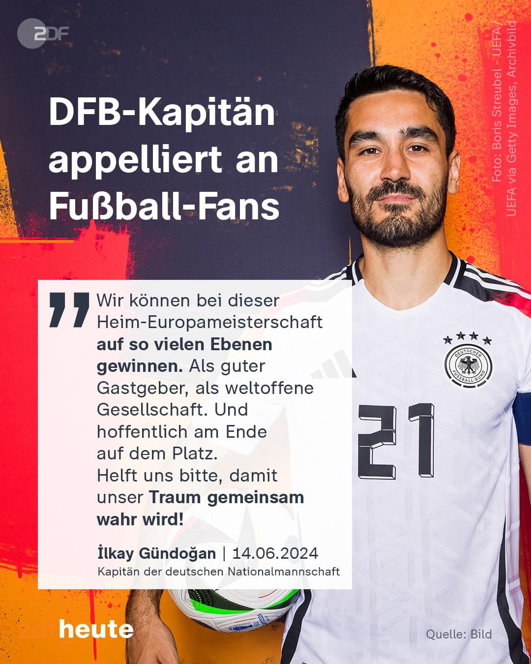 DFB-Kapitan appelliert an Fußball-Fans
Foto: Boris Streubel - UEFA UEFA via Getty Images, Archivbild
71 wir können bei dieser
Heim-Europameisterschaft
auf so vielen Ebenen gewinnen. Als guter Gastgeber, als weltoffene Gesellschaft. Und hoffentlich am Ende auf dem Platz.
Helft uns bitte, damit unser Traum gemeinsam wahr wird!
ilkay Gündogan | 14.06.2024
Kapitän der deutschen Nationalmannschaft
21
heute
Quelle: Bild