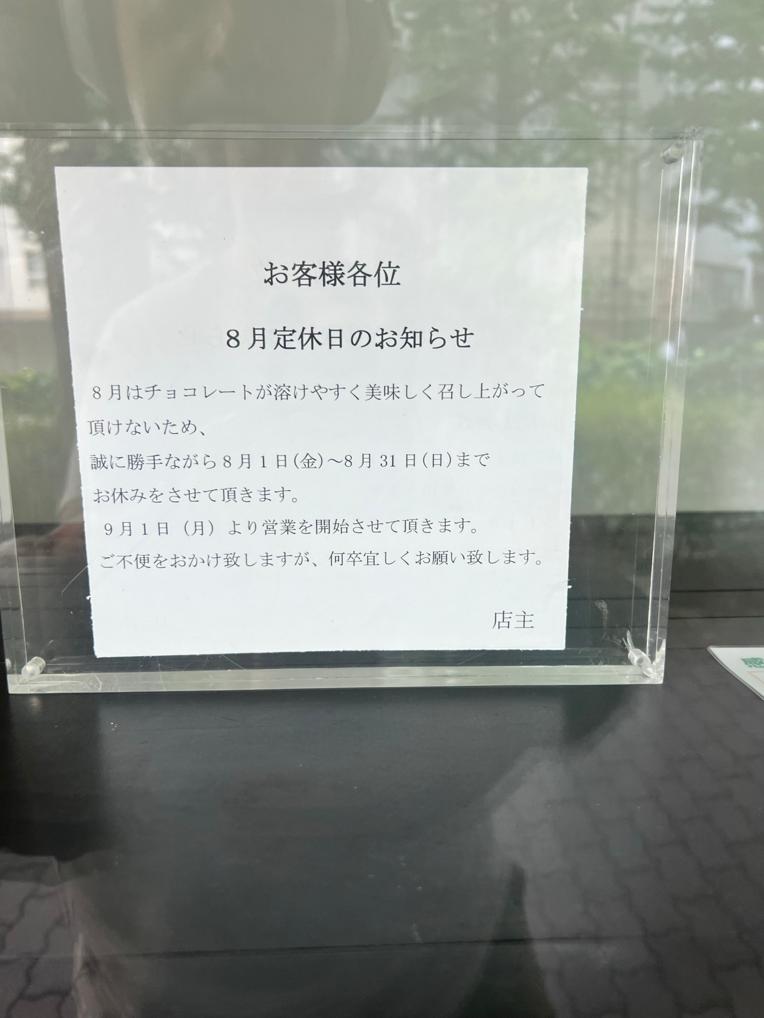 Sign from chocolatier in Tokyo. 

お客様各位
8月定休日のお知らせ
8月はチョコレートが溶けやすく美味しく召し上がって頂けないため、
誠に勝手ながら8月1日（金）～8月31日（日）までお休みをさせて頂きます。
9月1日（月）より営業を開始させて頂きます。
ご不便をおかけ致しますが、何卒宜しくお願い致します。
店