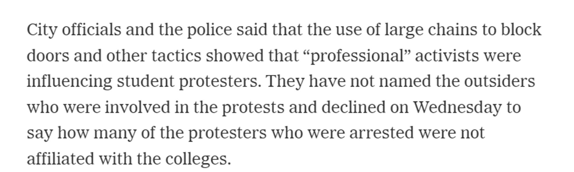 City officials and the police said that the use of large chains to block doors and other tactics showed that “professional” activists were influencing student protesters. They have not named the outsiders who were involved in the protests and declined on Wednesday to say how many of the protesters who were arrested were not affiliated with the colleges.