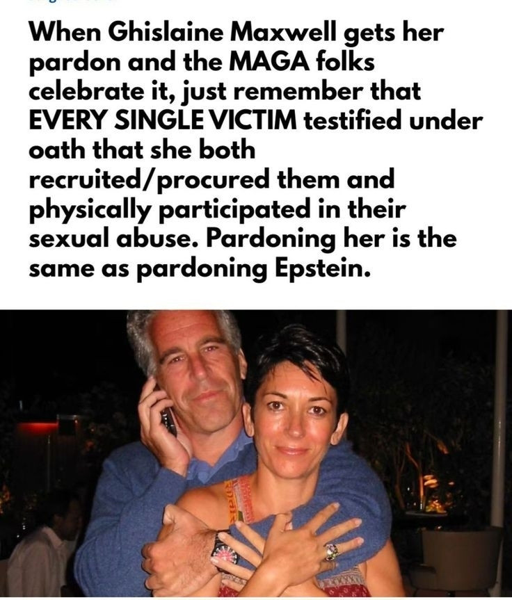 When Ghislaine Maxwell gets her pardon and the MAGA folks celebrate it, just remember that EVERY SINGLE VICTIM testified under oath that she both recruited/procured them and physically participated in their sexual abuse. Pardoning her is the same as pardoning Epstein.

Image of Epstein and Maxwell