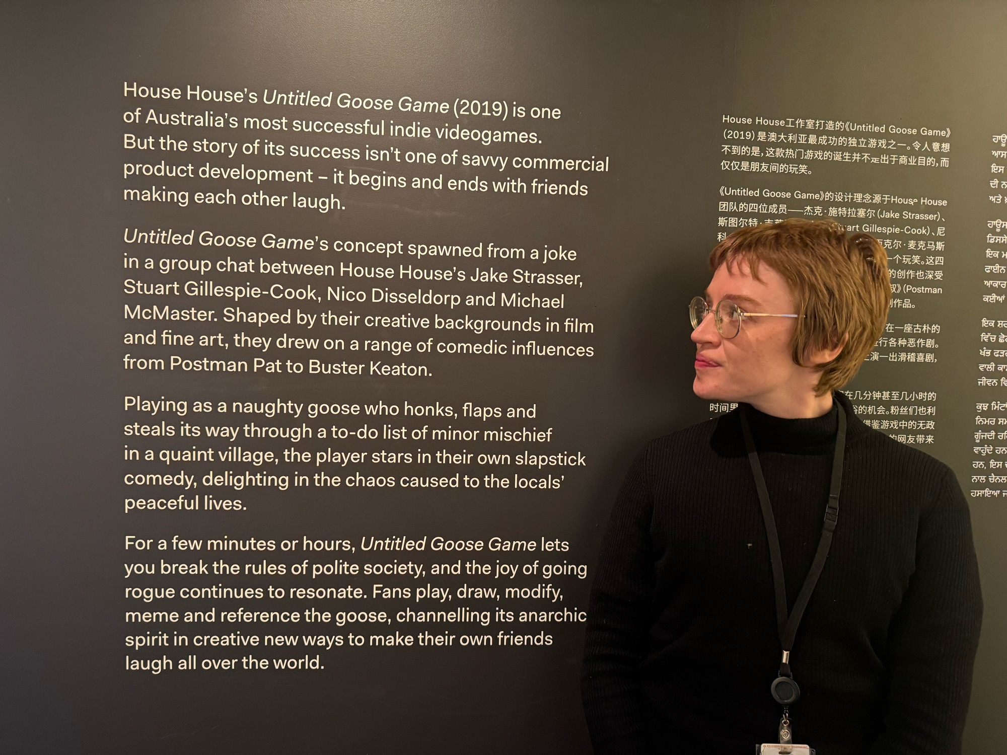 Jini, Honk’s Curator, next to the exhibit statement:

House House's Untitled Goose Game (2019) is one of Australia's most successful indie videogames.
But the story of its success isn't one of savvy commercial product development - it begins and ends with friends making each other laugh.
Untitled Goose Game's concept spawned from a joke in a group chat between House House's Jake Strasser, Stuart Gillespie-Cook, Nico Disseldorp and Michael McMaster. Shaped by their creative backgrounds in film and fine art, they drew on a range of comedic influences from Postman Pat to Buster Keaton.
Playing as a naughty goose who honks, flaps and steals its way through a to-do list of minor mischief in a quaint village, the player stars in their own slapstick comedy, delighting in the chaos caused to the locals' peaceful lives.
For a few minutes or hours, Untitled Goose Game lets you break the rules of polite society, and the joy of going rogue continues to resonate. Fans play, draw, modify, meme and r