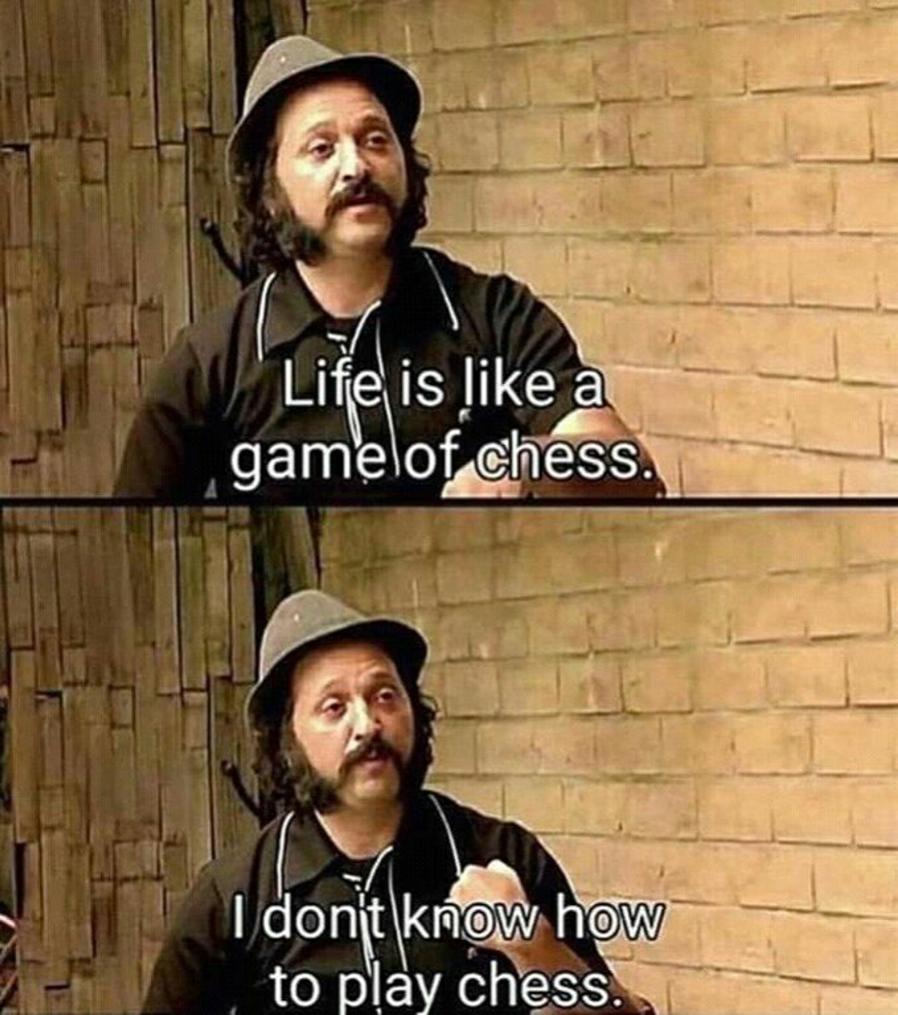 Life is like a
game of chess.
I don't know how
to play chess.