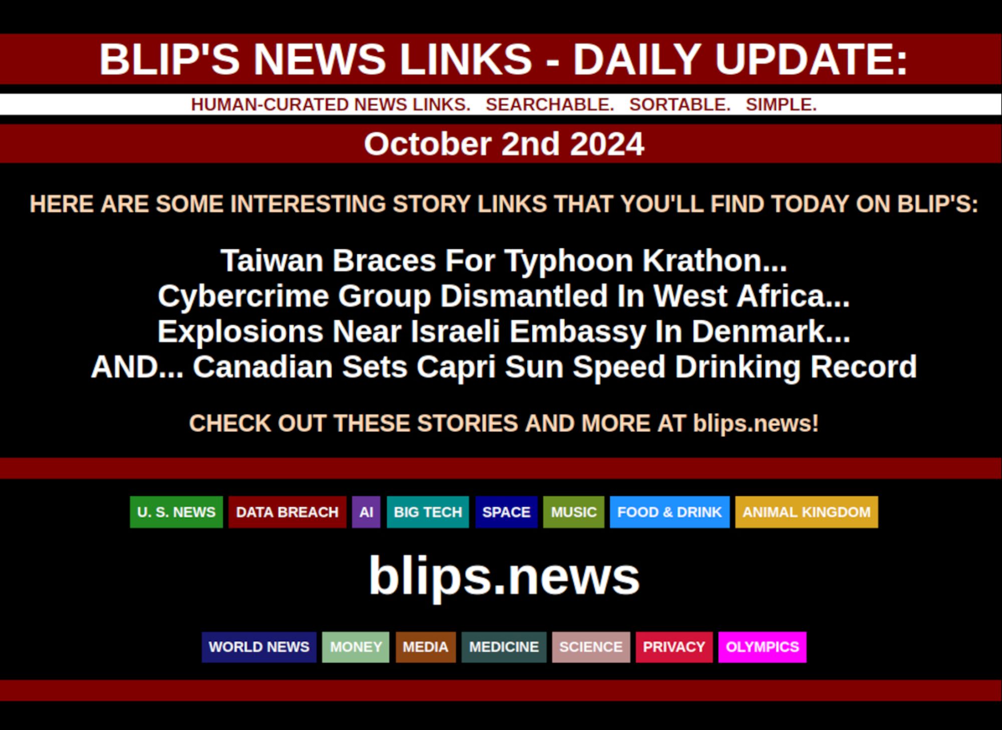 BLIP'S DAILY UPDATE: OCTOBER 2ND 2024  

Taiwan Braces For Typhoon Krathon...  Cybercrime Group Dismantled In West Africa...  Explosions Near Israeli Embassy In Denmark...  AND... Canadian Sets Capri Sun Speed Drinking Record