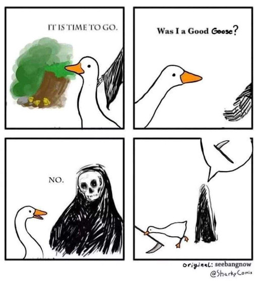 A four-frame cartoon based on the imagined death of the Goose from Untitled Goose game in which Death opens with "IT'S TIME TO GO," to which the goose replies "Was I a good goose?". "NO," says death. The final frame sees the goose stealing death's scythe and exiting bottom left while a speech bubble containing Death's scythe appears over him in the style of the speech bubbles from the game.