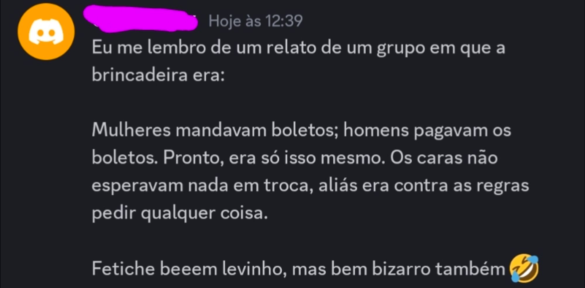 Captura de tela de uma mensagem com o seguinte texto:
Eu me lembro de um relato de um grupo em que a brincadeira era:

Mulheres mandavam boletos; homens pagavam os boletos. Pronto, era só isso mesmo. Os caras não esperavam nada em troca, aliás era contra as regras pedir qualquer coisa.

Fetiche beeem levinho, mas bem bizarro também 🤣