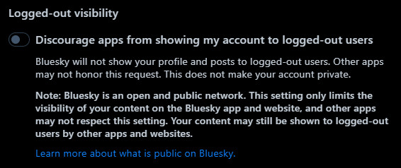 A screenshot of the "Logged-out visibility" option in Bluesky's moderation settings. It reads: Discourage apps from showing my account to logged-out users. Bluesky will not show your profile and posts to logged-out users. Other apps may not honor this request. This does not make your account private. Note: Bluesky is an open and public network. This setting only limits the visibility of your content on the Bluesky app and website, and other apps may not respect this setting. Your content may still be shown to logged-out users by other apps and websites. Learn more about what is public on Bluesky.