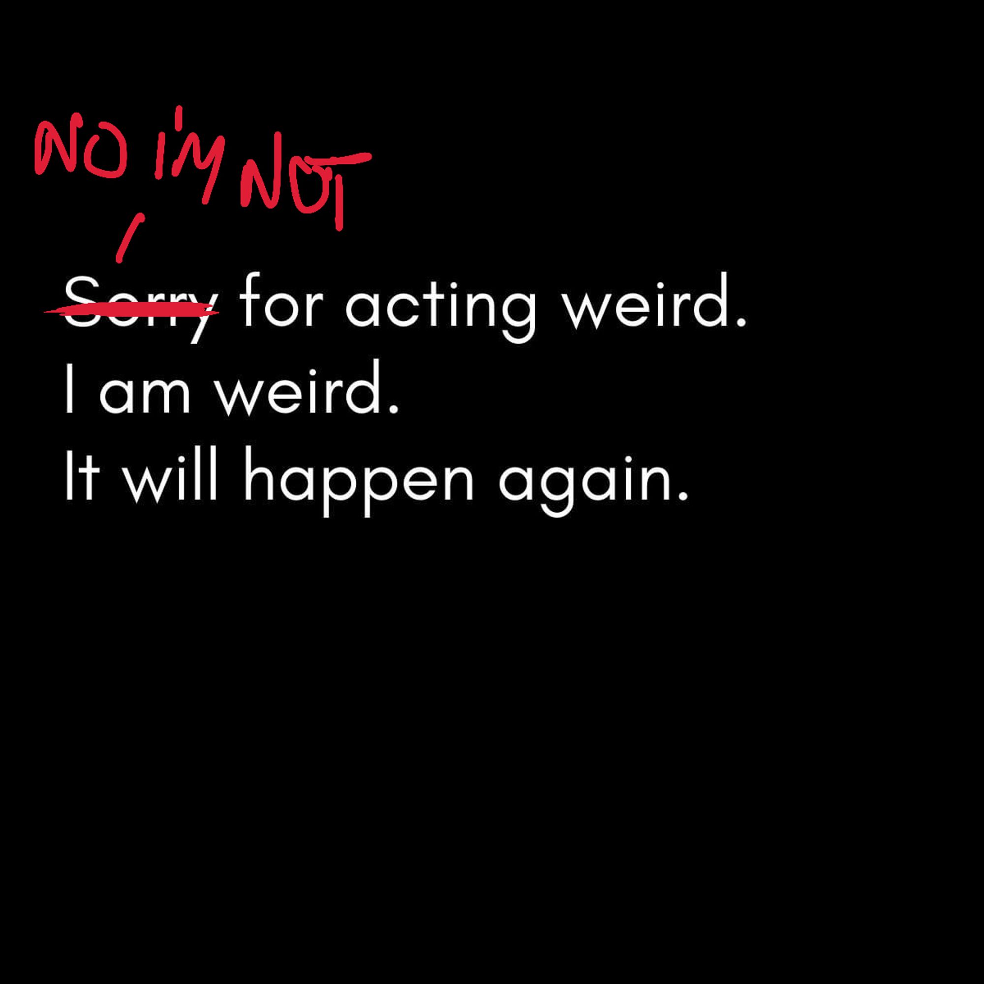 Meme. Originally said: 'Sorry for acting weird. I am weird. It will happen again.' Now it says, with sorry crossed out 'No I'm not'.