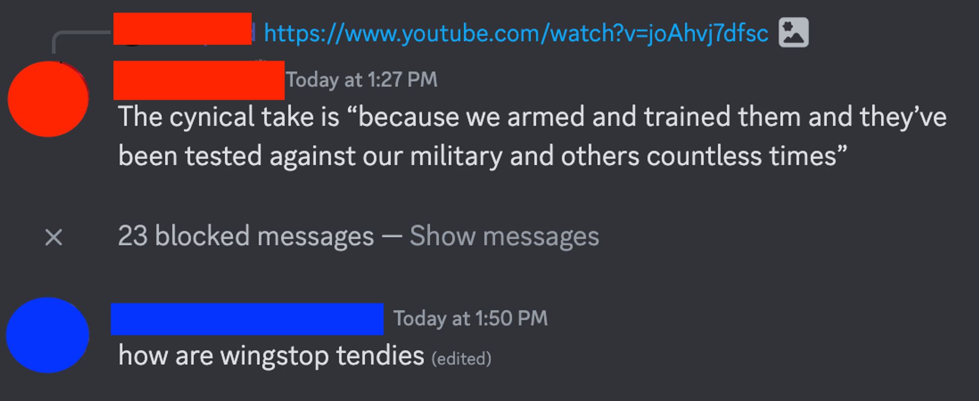 Screenshot from discord, white text on a dark grey background

User 1 @ 1:27pm, replying to their own linking of a YouTube video: The cynical take is "because we armed and trained them and they've ben tested against our military and others countless times"
A notice that reads "23 blocked messages"
User 2 @ 1:50pm: how are wingstop tendies (edited)