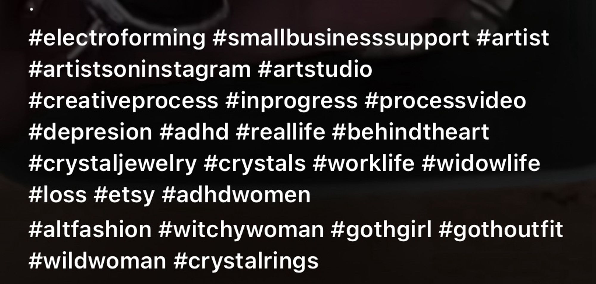 a string of hashtags from an instagram reel 


#electroforming #smallbusinesssupport #artist #artistsoninstagram #artstudio
#creativeprocess #inprogress #processvideo #depresion #adhd #reallife #behindtheart #crystaljewelry #crystals #worklife #widowlife
#loss #etsy #adhdwomen
#altfashion #witchywoman #gothgirl #gothoutfit
#wildwoman #crystalrings