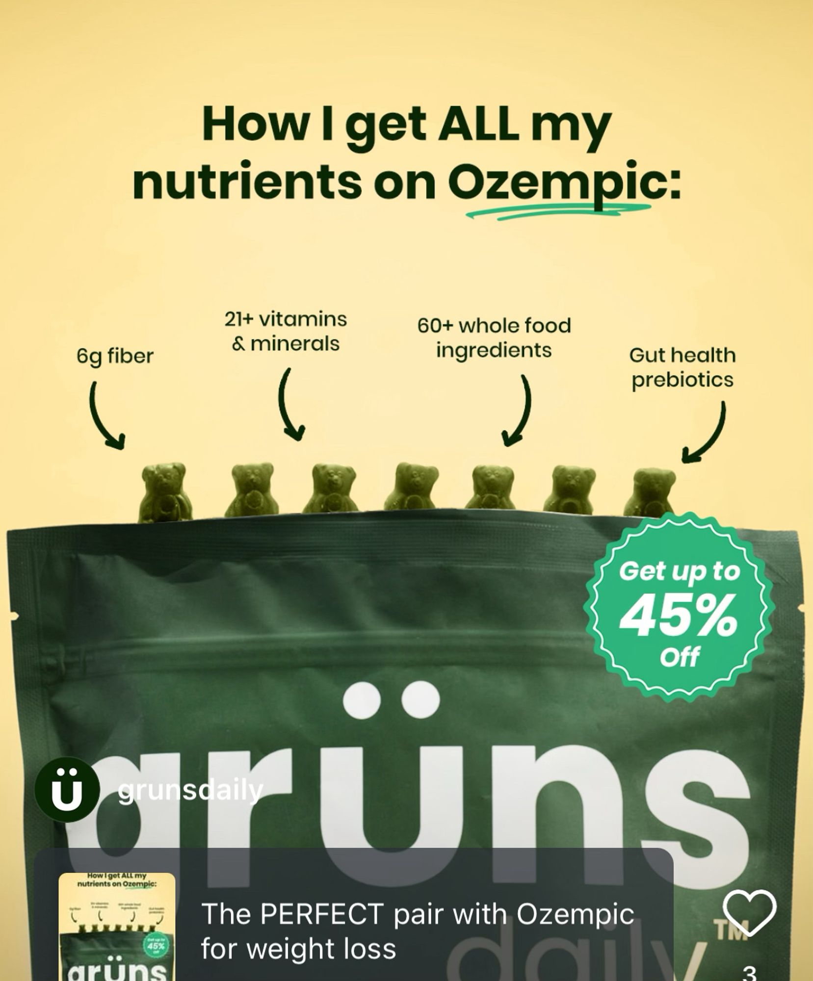 an advertisement for grüns nutritional gummies with “21+ vitamins & minerals, 6g fiber, 60+ whole food ingredients, Gut health prebiotics” that is marketed toward people on the pharmaceutical weight loss drug ozempic: “How I get ALL my nutrients on Ozempic” & “The PERFECT pair with Ozempic for weight loss”. its 45% off if u agree to give them all ur data probably