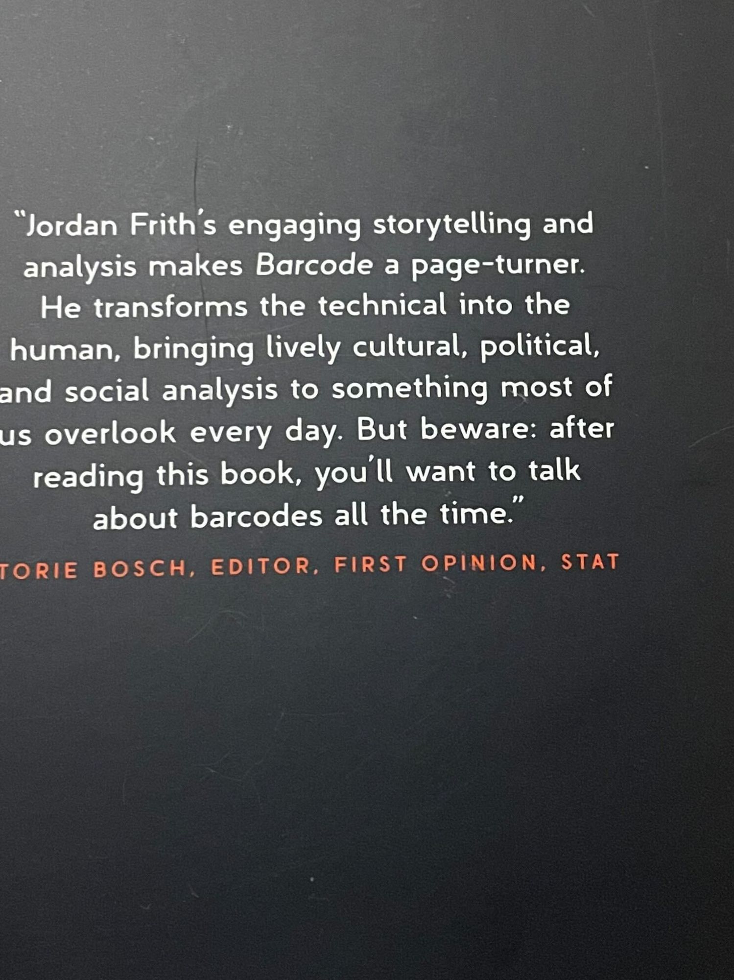 The back cover of a book reads: "Jordan Frith's engaging storytelling and analysis makes Barcode a page-turner. He transforms the technical into the human, bringing lively cultural, political, and social analysis to something most of us overlook every day. But beware: after reading this book, you'll want to talk about barcodes all time."--Torie Bosch, editor, First Opinion, STAT