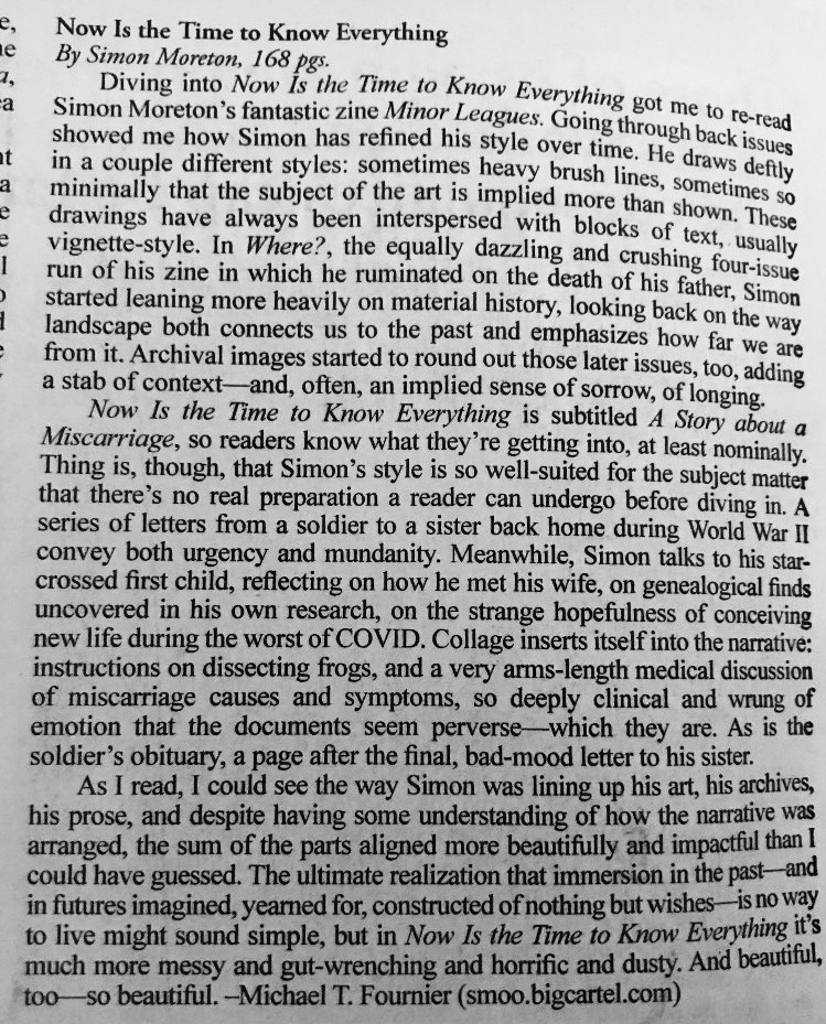 Review text 1: Now Is the Time to Know Everything is subtitled A Story about a Miscarriage, so readers know what they're getting into, at least nominally.
Thing is, though, that Simon's style is so well-suited for the subject matter that there's no real preparation a reader can undergo before diving in. A series of letters from a soldier to a sister back home during World War II convey both urgency and mundanity. Meanwhile, Simon talks to his star-crossed first child, reflecting on how he met his wife, on genealogical finds uncovered in his own research, on the strange hopefulness of conceiving new life during the worst of COVID. Collage inserts itself into the narrative: instructions on dissecting frogs, and a very arms-length medical discussion of miscarriage causes and symptoms, so deeply clinical and wrung of emotion that the documents seem perverse-which they are. As is the soldier's obituary, a page after the final, bad-mood letter to his sister.