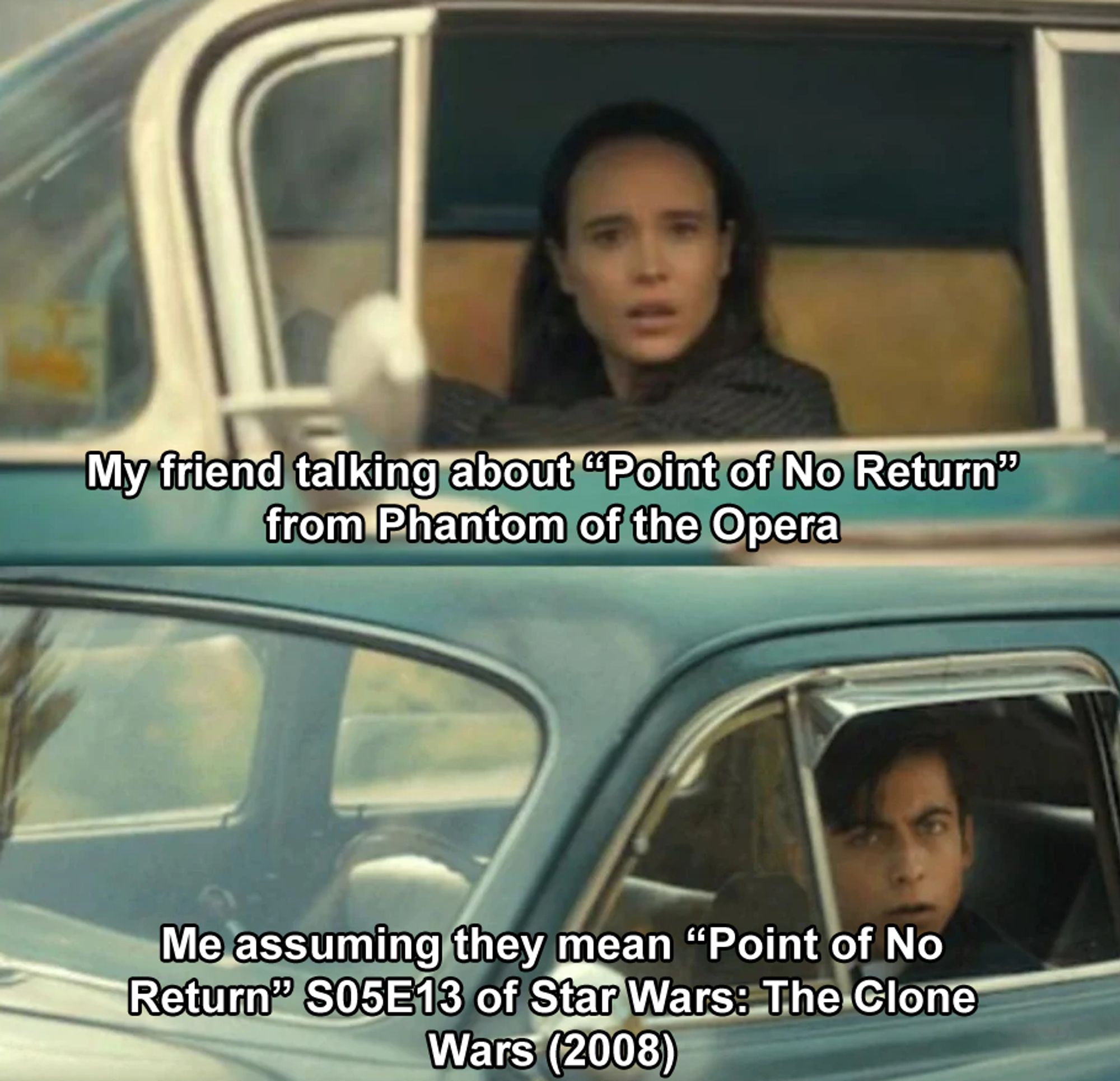 2 panel meme, a woman looks out of a car as she drives by a man in another car, they both look dumbfounded at eachother as they stare

Panel 1: My friend talking about "Point of No Return" from Phantom of the Opera

Panel 2: Me assuming they mean "Point of No Return" S05E13 of Star Wars: The Clone Wars (2008)