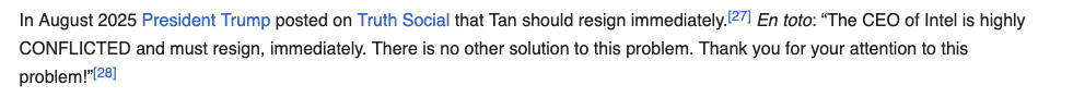 In August 2025 President Trump posted on Truth Social that Tan should resign immediately.  En toto: “The CEO of Intel is highly CONFLICTED and must resign, immediately. There is no other solution to this problem. Thank you for your attention to this problem!”
