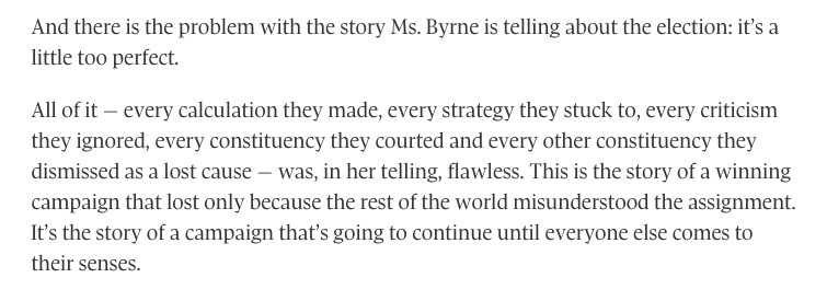 And there is the problem with the story Ms. Byrne is telling about the election: it’s a little too perfect.

All of it − every calculation they made, every strategy they stuck to, every criticism they ignored, every constituency they courted and every other constituency they dismissed as a lost cause − was, in her telling, flawless. This is the story of a winning campaign that lost only because the rest of the world misunderstood the assignment. It’s the story of a campaign that’s going to continue until everyone else comes to their senses.
