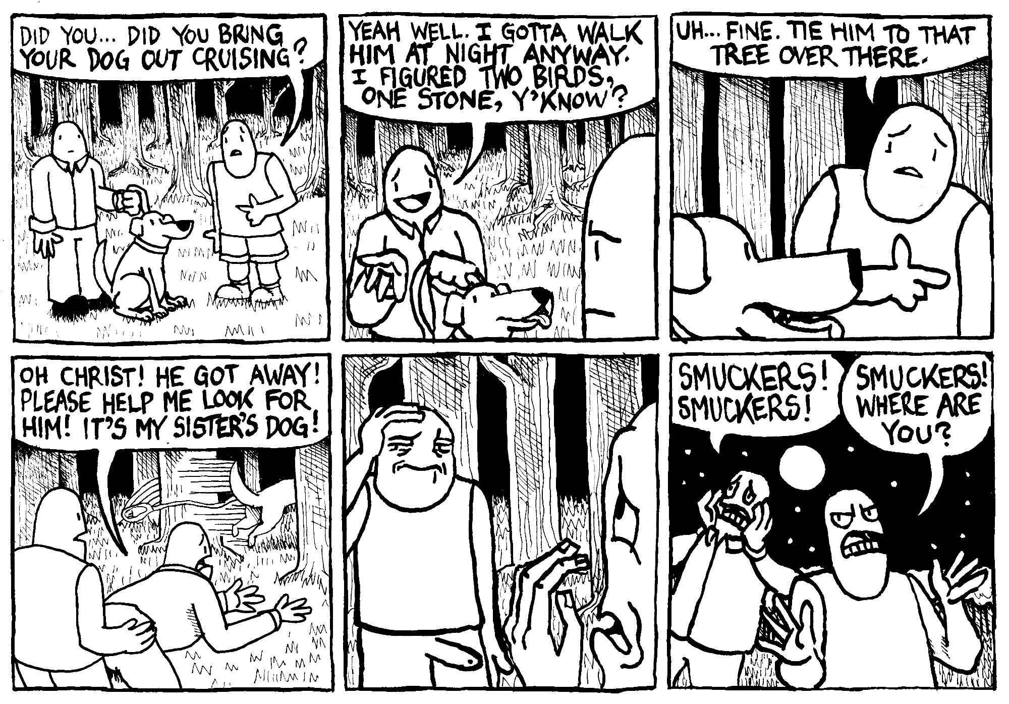 One man asks another man walking a dog in a park at night "did you... did you bring your dog out cruising?" The dog walker says "yeah well. I gotta walk him at night anyway. I figured two birds, one stone, y'know?" The first man says reluctantly "uh... fine. Tie him to that tree over there." While they fuck, the dog escapes. The dog walker says "oh Christ! He got away! Please help me look for hime! It's my sister's dog!" The first man, nude from the waist down considers this with a pained expression. The dog walker looks desperate. Later you see both of them searching the park at night. The dog walker shouts "Smuckers! Smuckers!" The first man, looking pissed, shouts "Smuckers! Where are you?"