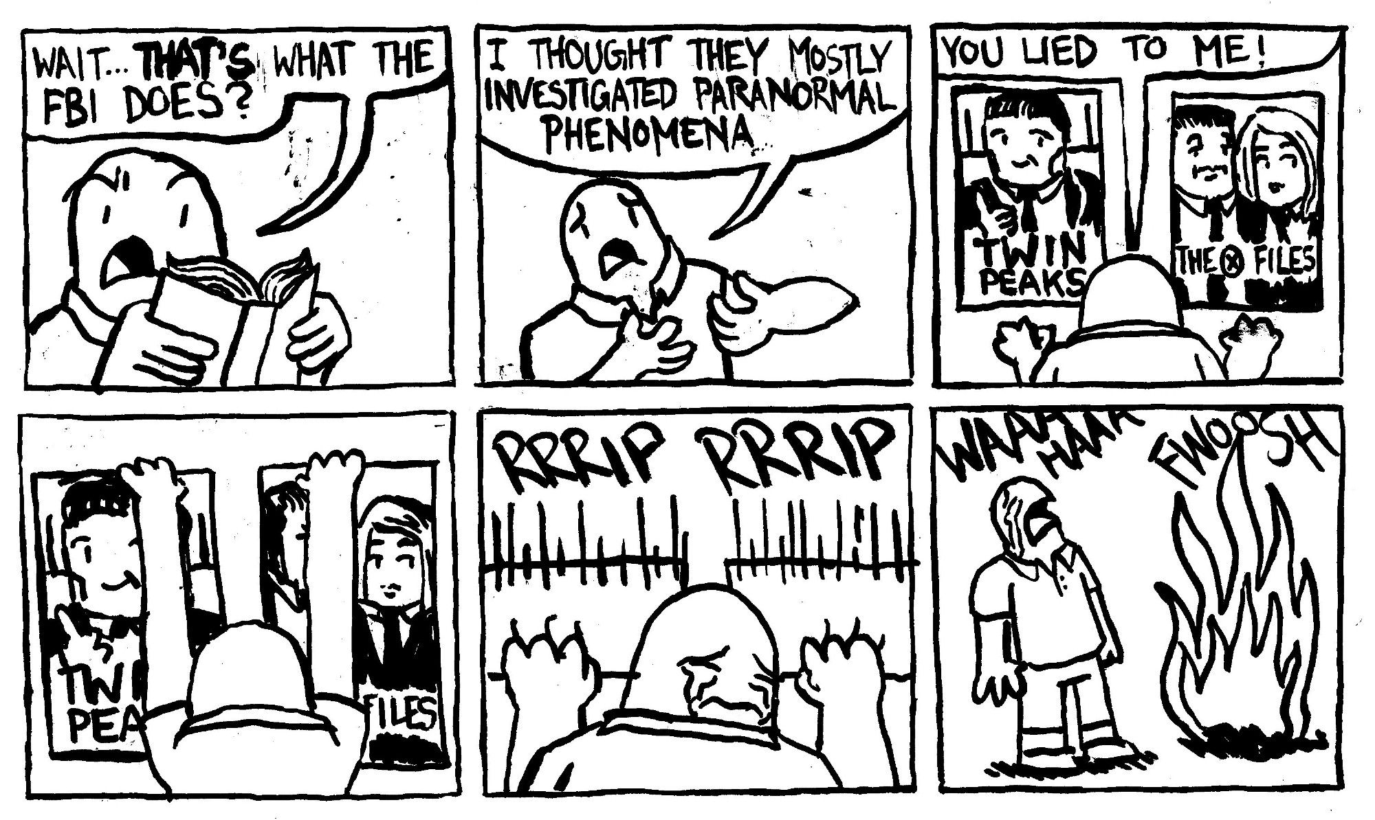 A man reads a book and says "wait THAT'S what the FBI does?" He continues, betrayed "I thought they mostly investigated paranormal phenomena." He goes up to his Twin Peaks and X Files posters and shouts "you lied to me!" He rips the posters down with tears in his eyes and sets them on fire while bawling.