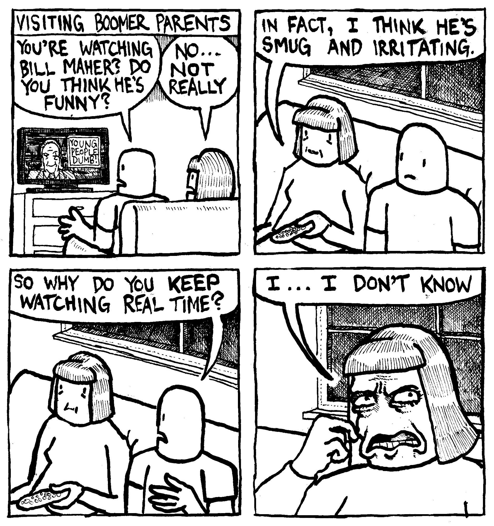 Visiting Boomer Parents... A son asks his mom "you're watching Bill Maher?" Do you think he's funny?" On the TV Screen, Bill Maher sits next to a graphic that reads "YOUNG PEOPLE DUMB!" The mom says "no... not really." She continues "In fact, I think he's smug and irritating." The son asks "so why do you keep watching Real Time?" The mom seriously considers this and says "I... I don't know."