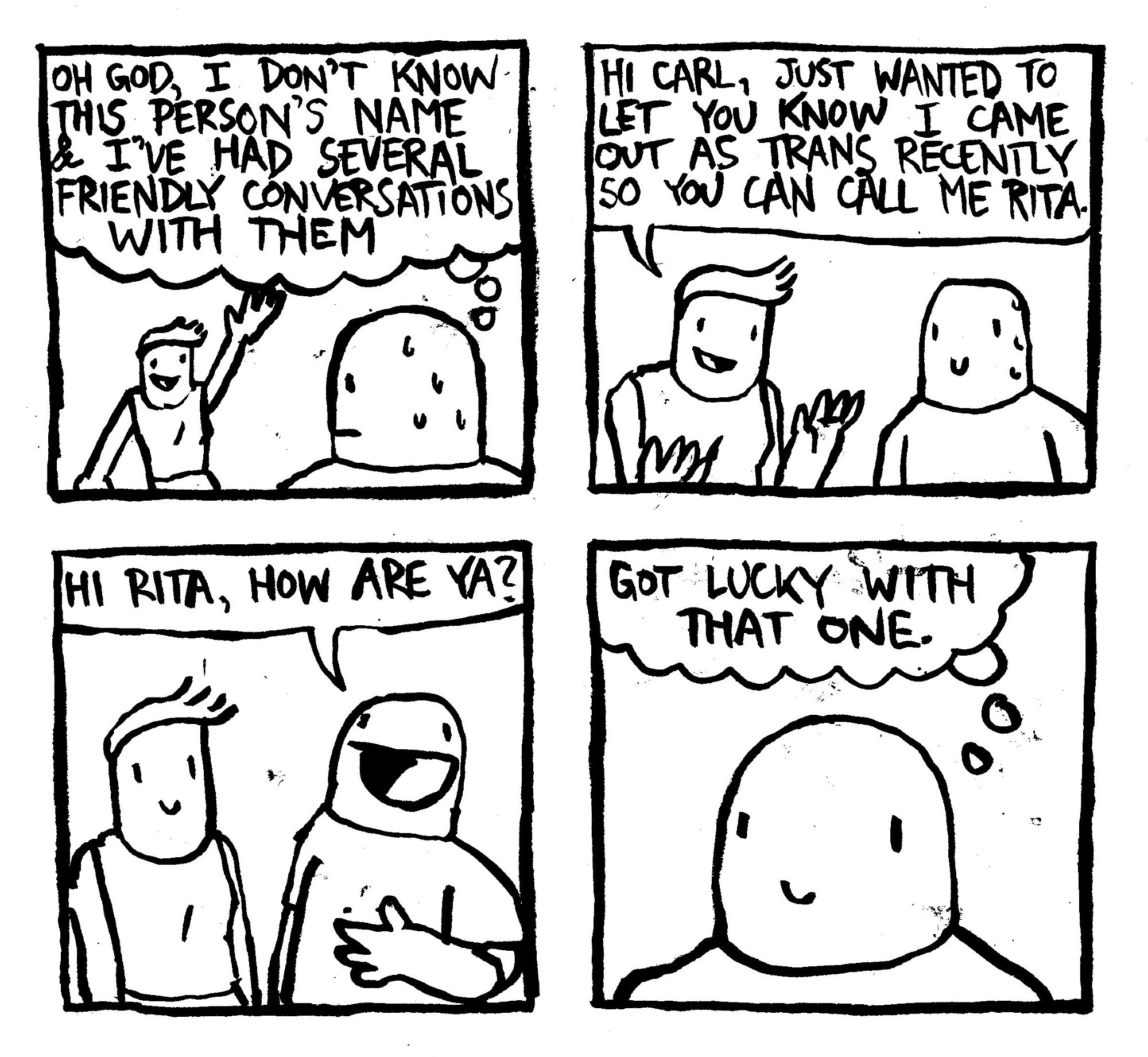 A guy sees someone waving at him. Sweating profusely, he thinks to himself "oh God, I don't know this person's name and I've had several friendly conversations with them." The other person comes up and she says "Hi Carl, just wanted to let you know I came out as Trans recently so you can call me Rita." Carl, with performative enthusiasm says "Hi Rita, How are ya?" Then he thinks to himself "got lucky with that one."